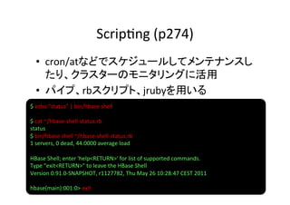 Scrip8ng	
  (p274)	
  •  cron/atなどでスケジュールしてメンテナンスし
     たり、クラスターのモニタリングに活用	
  
  •  パイプ、rbスクリプト、jrubyを用いる	
  
$	
  echo	
  "status"	
  |	
  bin/hbase	
  shell	
  
	
  
$	
  cat	
  ~/hbase-­‐shell-­‐status.rb	
  	
  
status	
  
$	
  bin/hbase	
  shell	
  ~/hbase-­‐shell-­‐status.rb	
  	
  
1	
  servers,	
  0	
  dead,	
  44.0000	
  average	
  load	
  
	
  
HBase	
  Shell;	
  enter	
  'help<RETURN>'	
  for	
  list	
  of	
  supported	
  commands.	
  
Type	
  "exit<RETURN>"	
  to	
  leave	
  the	
  HBase	
  Shell	
  
Version	
  0.91.0-­‐SNAPSHOT,	
  r1127782,	
  Thu	
  May	
  26	
  10:28:47	
  CEST	
  2011	
  
	
  
hbase(main):001:0>	
  exit	
  
 