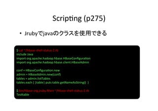 Scrip8ng	
  (p275)	
   •  Jrubyでjavaのクラスを使用できる	
  

$	
  cat	
  ~/hbase-­‐shell-­‐status-­‐2.rb	
  	
  
include	
  Java	
  
import	
  org.apache.hadoop.hbase.HBaseConﬁgura8on	
  
import	
  org.apache.hadoop.hbase.client.HBaseAdmin	
  
	
  
conf	
  =	
  HBaseConﬁgura8on.new	
  
admin	
  =	
  HBaseAdmin.new(conf)	
  
tables	
  =	
  admin.listTables	
  
tables.each	
  {	
  |table|	
  puts	
  table.getNameAsString()	
  	
  }	
  
	
  
$	
  bin/hbase	
  org.jruby.Main	
  ~/hbase-­‐shell-­‐status-­‐2.rb	
  
Tes]able	
  
 