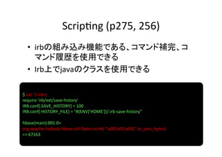 Scrip8ng	
  (p275,	
  256)	
  •  irbの組み込み機能である、コマンド補完、コ
     マンド履歴を使用できる	
  
  •  Irb上でjavaのクラスを使用できる	

$	
  cat	
  ~/.irbrc	
  
require	
  'irb/ext/save-­‐history'	
  
IRB.conf[:SAVE_HISTORY]	
  =	
  100	
  
IRB.conf[:HISTORY_FILE]	
  =	
  "#{ENV['HOME']}/.irb-­‐save-­‐history”	
  
	
  
hbase(main):001:0>	
  
org.apache.hadoop.hbase.u8l.Bytes.toInt(	
  "x00x01x06[".to_java_bytes)	
  
=>	
  67163	
  
 