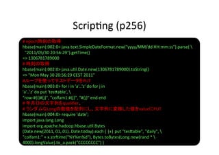 Scrip8ng	
  (p256)	
#	
  epoch時刻の取得	
  
hbase(main):002:0>	
  java.text.SimpleDateFormat.new("yyyy/MM/dd	
  HH:mm:ss").parse(	
  	
  
	
  	
  "2011/05/30	
  20:56:29").getTime()	
  
=>	
  1306781789000	
  
#	
  時刻の取得	
  
hbase(main):002:0>	
  java.u8l.Date.new(1306781789000).toString()	
  
=>	
  "Mon	
  May	
  30	
  20:56:29	
  CEST	
  2011"	
  
#ループを使ってテストデータをPUT	
  
hbase(main):003:0>	
  for	
  i	
  in	
  'a'..'z'	
  do	
  for	
  j	
  in	
  
'a'..'z'	
  do	
  put	
  'tes]able',	
  	
  
"row-­‐#{i}#{j}",	
  "colfam1:#{j}",	
  "#{j}"	
  end	
  end	
  
#	
  年月日の文字列をqualiﬁer、	
  
#	
  ランダムなLongの数値を配列にし、文字列に変換した値をvalueにPUT	
  
hbase(main):004:0>	
  require	
  'date';	
  
import	
  java.lang.Long	
  
import	
  org.apache.hadoop.hbase.u8l.Bytes	
  
(Date.new(2011,	
  01,	
  01)..Date.today).each	
  {	
  |x|	
  put	
  "tes]able",	
  "daily",	
  	
  
"colfam1:"	
  +	
  x.str?ime("%Y%m%d"),	
  Bytes.toBytes(Long.new(rand	
  *	
  	
  
4000).longValue).to_a.pack("CCCCCCCC")	
  }	
  
 