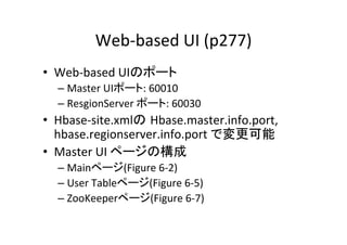 Web-­‐based	
  UI	
  (p277)	
•  Web-­‐based	
  UIのポート	
  
   –  Master	
  UIポート:	
  60010	
  
   –  ResgionServer	
  ポート:	
  60030	
  
•  Hbase-­‐site.xmlの Hbase.master.info.port,	
  
   hbase.regionserver.info.port	
  で変更可能	
  
•  Master	
  UI	
  ページの構成	
  
   –  Mainページ(Figure	
  6-­‐2)	
  
   –  User	
  Tableページ(Figure	
  6-­‐5)	
  
   –  ZooKeeperページ(Figure	
  6-­‐7)	
  
 