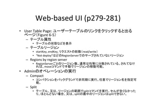 Web-­‐based	
  UI	
  (p279-­‐281)	
•  User	
  Table	
  Page:	
  ユーザーテーブルのリンクをクリックすると出る
   ページ（Figure	
  6-­‐5）	
  
   –  テーブル属性	
  
         •  テーブルの状態などを表示	
  
   –  テーブルリージョン	
  
         •  startKey,	
  endKey,	
  リクエストの総数（read/write）	
  
         •  “Not	
  deploy”はどのRegionServerでのサーブされていないリージョン	
  
   –  Regions	
  by	
  region	
  server	
  
         •  RegionServerごとのリージョン数。通常は均等に分散されている。されてなけ
            れば、moveコマンドで手動でリージョンの移動可能。	
  
•  Adminのオペレーションの実行	
  
   –  Compact	
  
         •  コンパクションをバックグランドで非同期に実行。任意でリージョン名を指定可
            能。	
  
   –  Split	
  
         •  テーブル、又は、リージョンの範囲でsplitコマンドを実行。セルが全くなかった
            り、ほとんどない場合、又は、splitの最中のリージョンはsplitできない。	
  
 