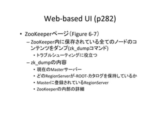 Web-­‐based	
  UI	
  (p282)	
•  ZooKeeperページ（Figure	
  6-­‐7）	
  
   –  ZooKeeper内に保存されている全てのノードのコ
      ンテンツをダンプ(zk_dumpコマンド)	
  
      •  トラブルシューティングに役立つ	
  
   –  zk_dumpの内容	
  
      •  現在のMasterサーバー	
  
      •  どのRegionServerが-­‐ROOT-­‐カタログを保持しているか	
  
      •  Masterに登録されているRegionServer	
  
      •  ZooKeeperの内部の詳細	
  
 