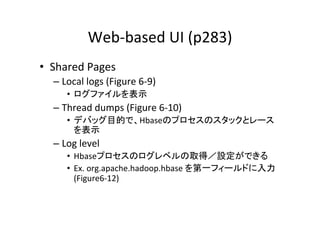 Web-­‐based	
  UI	
  (p283)	
•  Shared	
  Pages	
  
   –  Local	
  logs	
  (Figure	
  6-­‐9)	
  
        •  ログファイルを表示	
  
   –  Thread	
  dumps	
  (Figure	
  6-­‐10)	
  
        •  デバッグ目的で、Hbaseのプロセスのスタックとレース
           を表示	
  
   –  Log	
  level	
  
        •  Hbaseプロセスのログレベルの取得／設定ができる	
  
        •  Ex.	
  org.apache.hadoop.hbase	
  を第一フィールドに入力
           (Figure6-­‐12)	
 