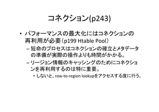 コネクション(p243)	
•  パフォーマンスの最大化にはコネクションの
   再利用が必要（p199	
  Htable	
  Pool）	
  
  –  短命のプロセスはコネクションの確立とメタデータ
     の準備が実際の操作よりも時間がかかる。	
  
  –  リージョン情報のキャッシングのためにコネクショ
     ンを再利用するのは特に重要。	
  
    •  しないと、row-­‐to-­‐region	
  lookupをアクセスする度に行う。	
 