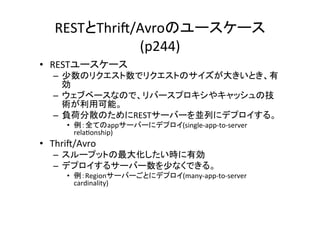 RESTとThri?/Avroのユースケース
               (p244)	
•  RESTユースケース	
  
   –  少数のリクエスト数でリクエストのサイズが大きいとき、有
      効	
  
   –  ウェブベースなので、リバースプロキシやキャッシュの技
      術が利用可能。	
  
   –  負荷分散のためにRESTサーバーを並列にデプロイする。	
  
       •  例：全てのappサーバーにデプロイ(single-­‐app-­‐to-­‐server	
  
          rela8onship)	
  
•  Thri?/Avro	
  
   –  スループットの最大化したい時に有効	
  
   –  デプロイするサーバー数を少なくできる。	
  
       •  例：Regionサーバーごとにデプロイ(many-­‐app-­‐to-­‐server	
  
          cardinality)	
  
 