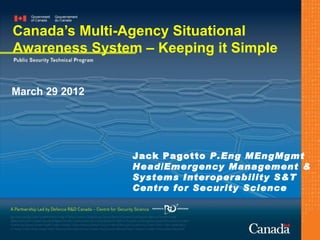Canada’s Multi-Agency Situational
Awareness System – Keeping it Simple

March 29 2012




                Jack Pagotto P.Eng MEngMgmt
                Head/Emergency Management &
                Systems Interoperability S&T
                Centre for Security Science
 
