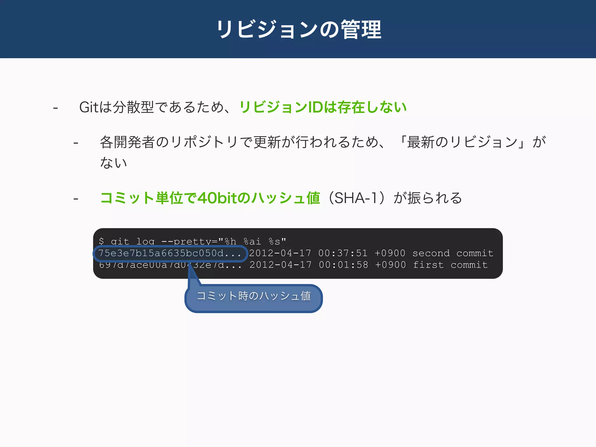 リビジョンの管理


-       Gitは分散型であるため、リビジョンIDは存在しない

    -    各開発者のリポジトリで更新が行われるため、「最新のリビジョン」が
         ない

    -    コミット単位で40bitのハッシュ値（SHA-1）が振られる

         $ git log --pretty="%h %ai %s"
         75e3e7b15a6635bc050d... 2012-04-17 00:37:51 +0900 second commit
         697d7ace00a7d0432e7d... 2012-04-17 00:01:58 +0900 first commit


                        コミット時のハッシュ値
 