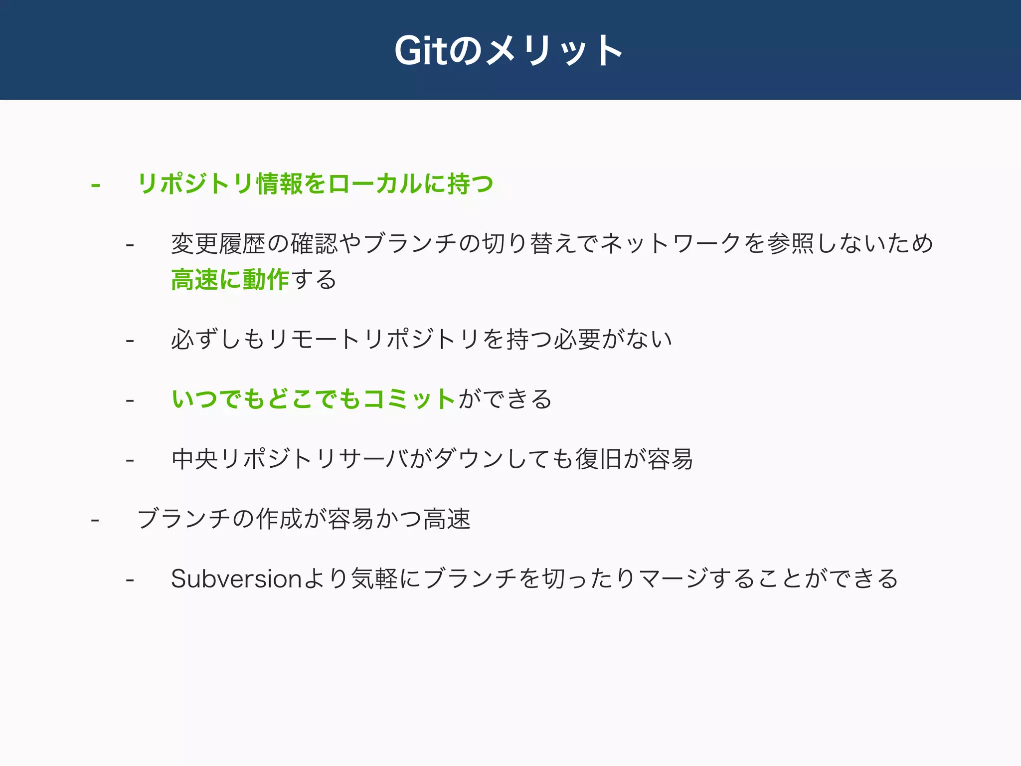 Gitのメリット


-       リポジトリ情報をローカルに持つ

    -    変更履歴の確認やブランチの切り替えでネットワークを参照しないため
         高速に動作する

    -    必ずしもリモートリポジトリを持つ必要がない

    -    いつでもどこでもコミットができる

    -    中央リポジトリサーバがダウンしても復旧が容易

-       ブランチの作成が容易かつ高速

    -    Subversionより気軽にブランチを切ったりマージすることができる
 