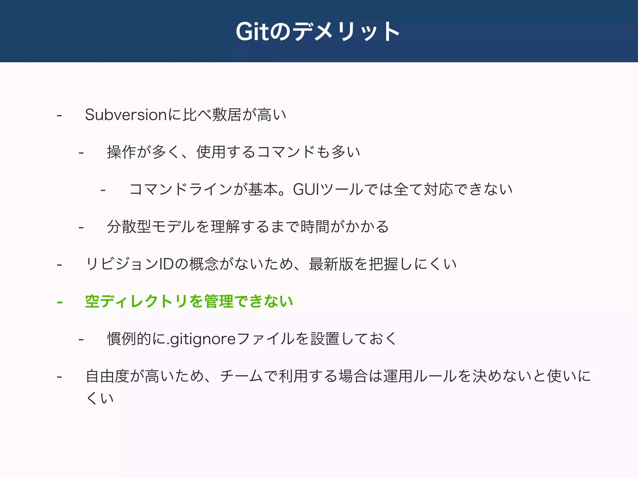 Gitのデメリット


-       Subversionに比べ敷居が高い

    -        操作が多く、使用するコマンドも多い

         -    コマンドラインが基本。GUIツールでは全て対応できない

    -        分散型モデルを理解するまで時間がかかる

-       リビジョンIDの概念がないため、最新版を把握しにくい

-       空ディレクトリを管理できない

    -        慣例的に.gitignoreファイルを設置しておく

-       自由度が高いため、チームで利用する場合は運用ルールを決めないと使いに
        くい
 