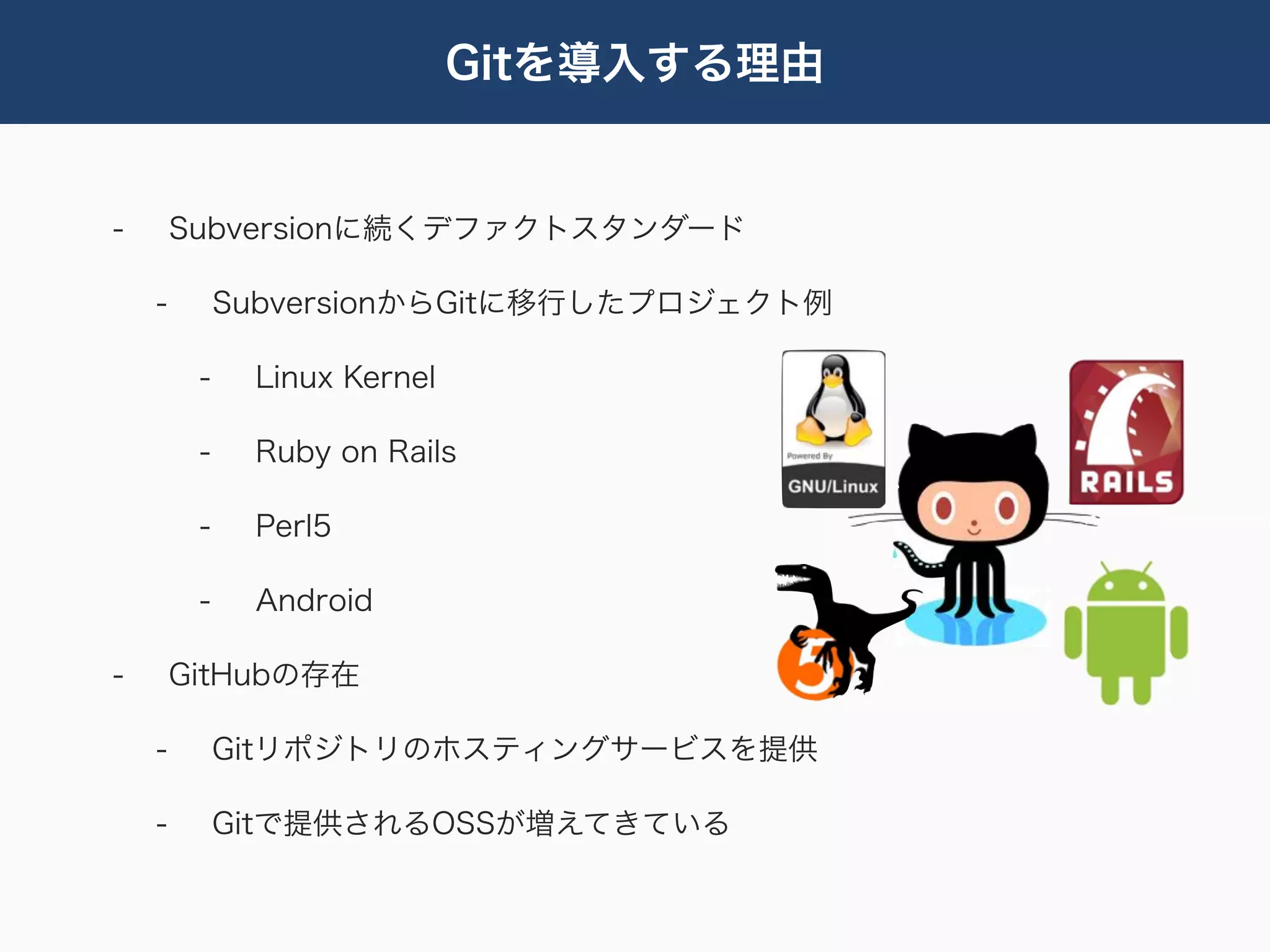 Gitを導入する理由


-       Subversionに続くデファクトスタンダード

    -        SubversionからGitに移行したプロジェクト例

         -    Linux Kernel

         -    Ruby on Rails

         -    Perl5

         -    Android

-       GitHubの存在

    -        Gitリポジトリのホスティングサービスを提供

    -        Gitで提供されるOSSが増えてきている
 