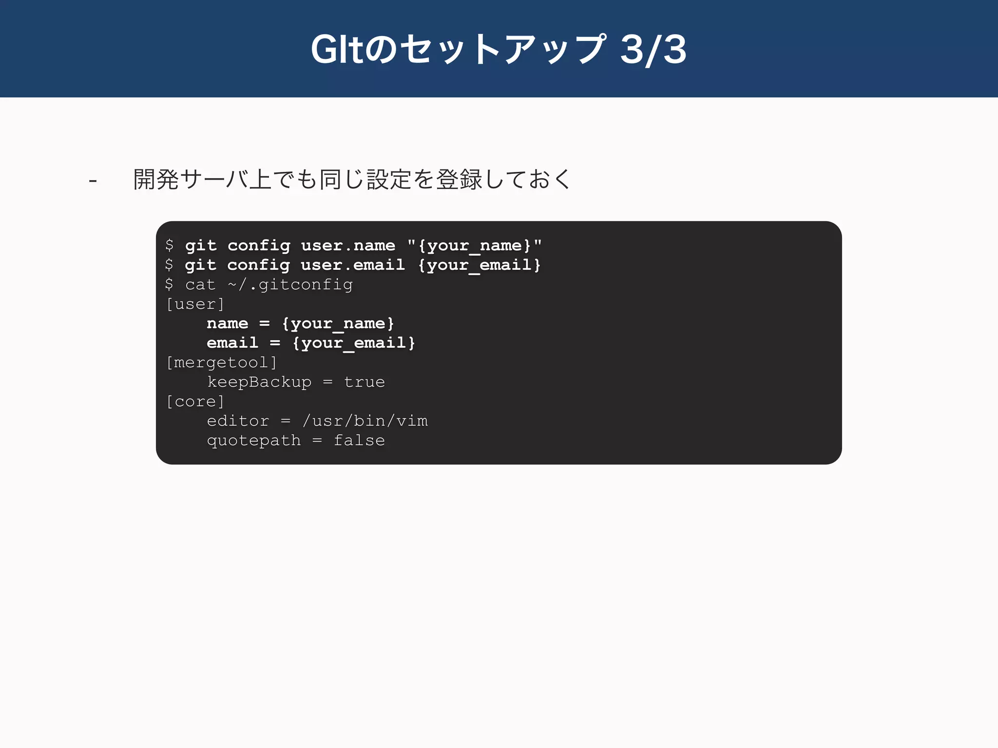 GItのセットアップ 3/3


-   開発サーバ上でも同じ設定を登録しておく

     $ git config user.name "{your_name}"
     $ git config user.email {your_email}
     $ cat ~/.gitconfig
     [user]
         name = {your_name}
         email = {your_email}
     [mergetool]
         keepBackup = true
     [core]
         editor = /usr/bin/vim
         quotepath = false
 