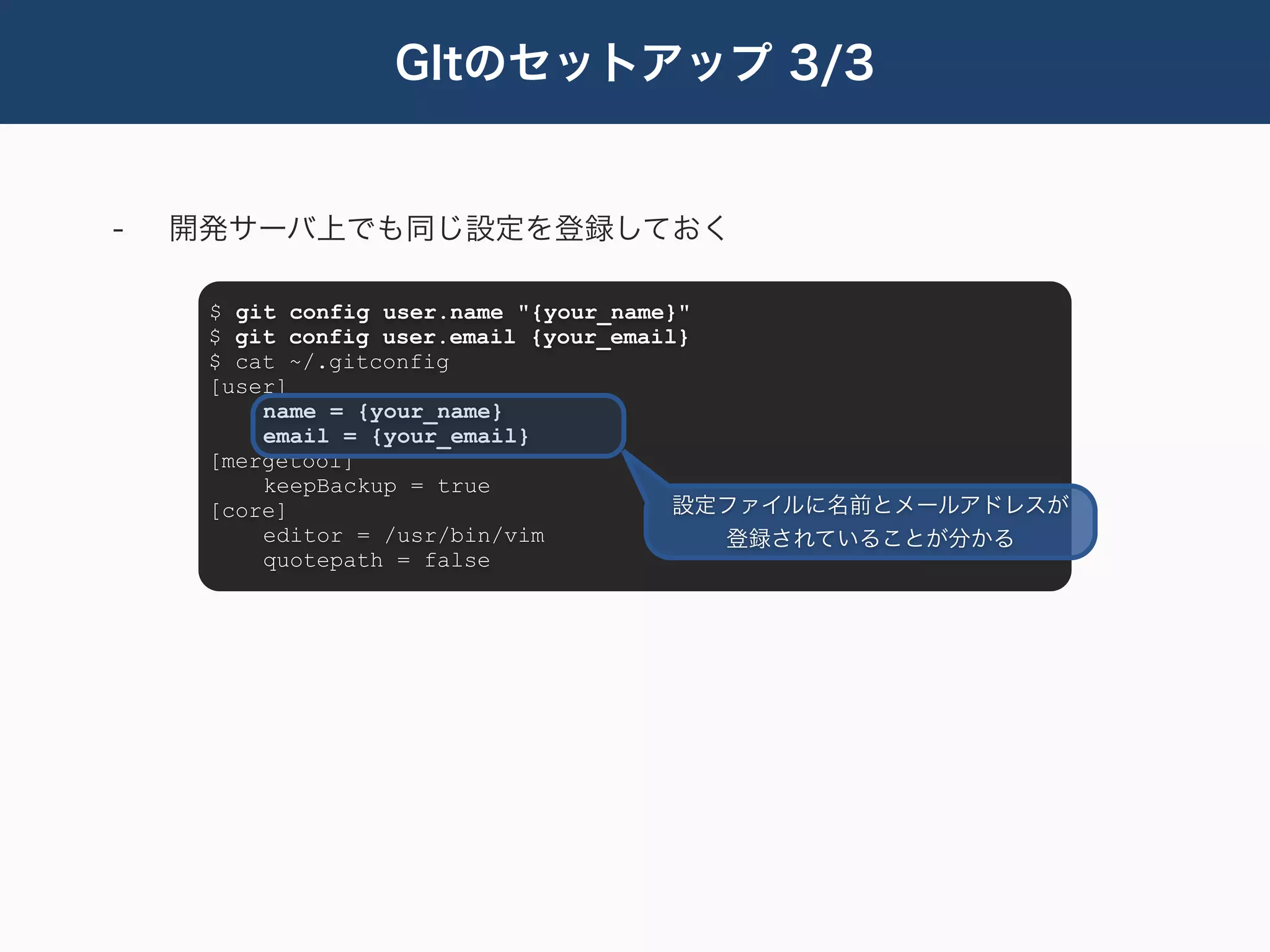 GItのセットアップ 3/3


-   開発サーバ上でも同じ設定を登録しておく

     $ git config user.name "{your_name}"
     $ git config user.email {your_email}
     $ cat ~/.gitconfig
     [user]
         name = {your_name}
         email = {your_email}
     [mergetool]
         keepBackup = true
     [core]                             設定ファイルに名前とメールアドレスが
         editor = /usr/bin/vim            登録されていることが分かる
         quotepath = false
 