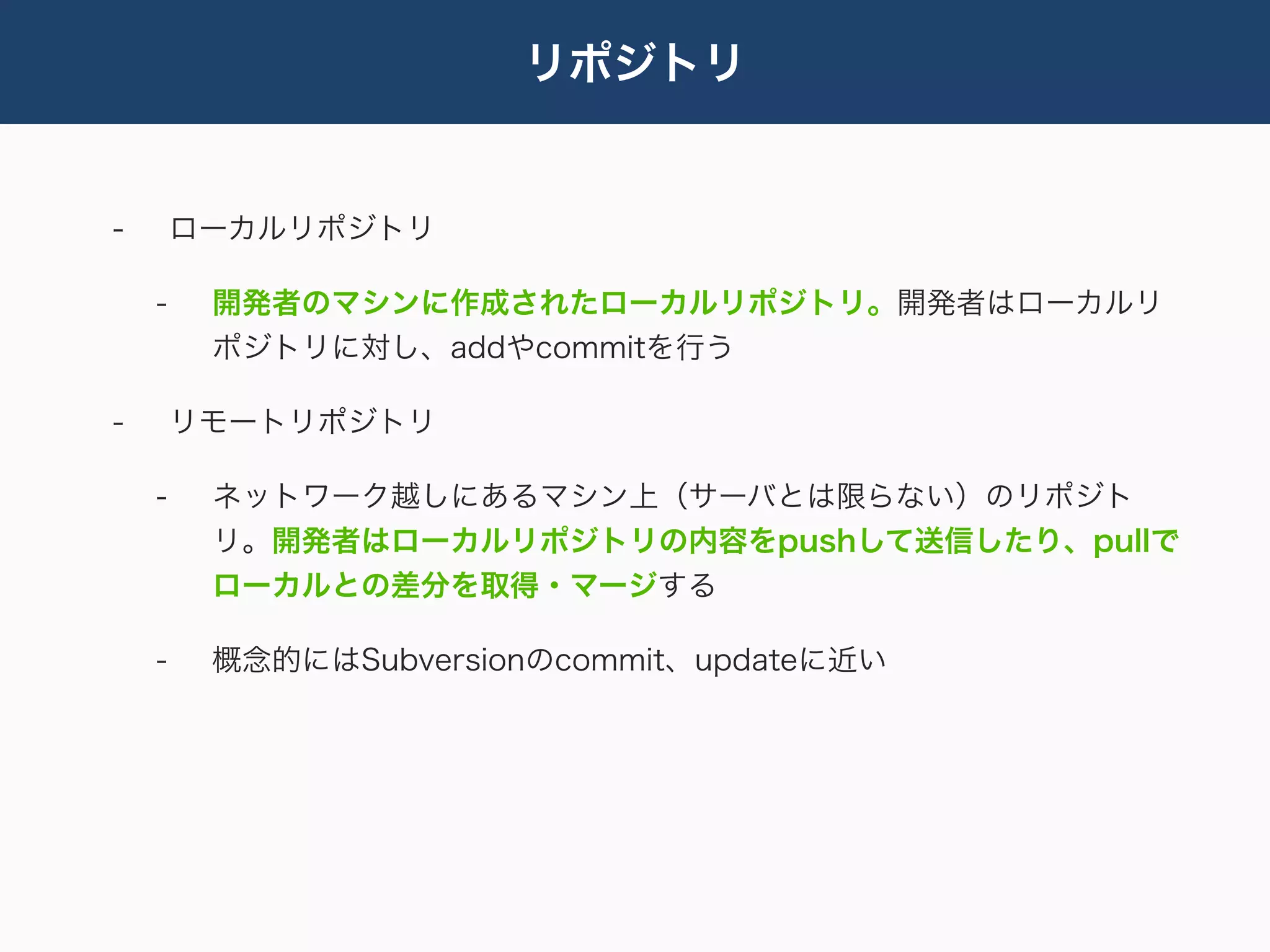リポジトリ


-       ローカルリポジトリ

    -    開発者のマシンに作成されたローカルリポジトリ。開発者はローカルリ
         ポジトリに対し、addやcommitを行う

-       リモートリポジトリ

    -    ネットワーク越しにあるマシン上（サーバとは限らない）のリポジト
         リ。開発者はローカルリポジトリの内容をpushして送信したり、pullで
         ローカルとの差分を取得・マージする

    -    概念的にはSubversionのcommit、updateに近い
 