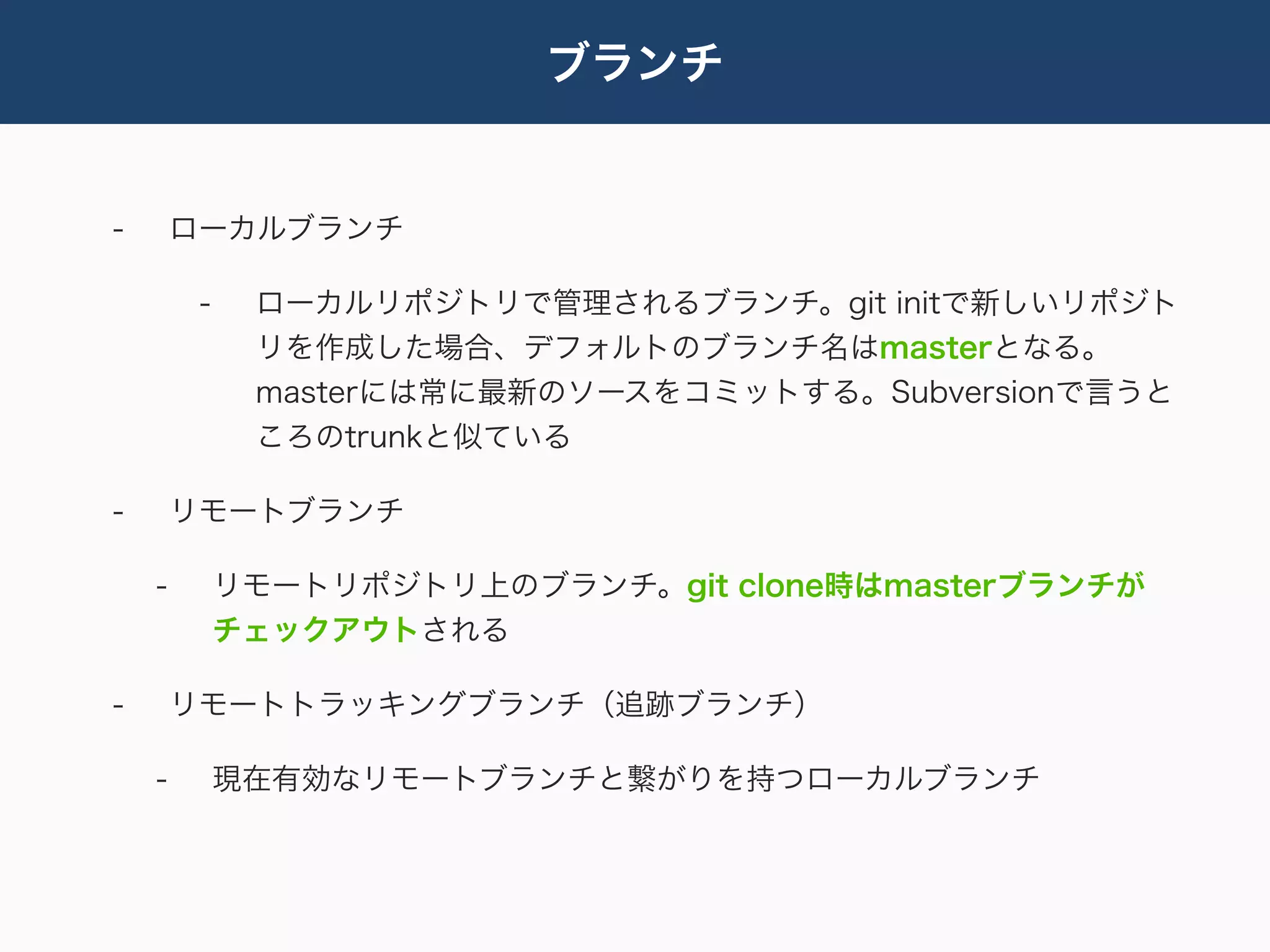 ブランチ


-       ローカルブランチ

         -    ローカルリポジトリで管理されるブランチ。git initで新しいリポジト
              リを作成した場合、デフォルトのブランチ名はmasterとなる。
              masterには常に最新のソースをコミットする。Subversionで言うと
              ころのtrunkと似ている

-       リモートブランチ

    -        リモートリポジトリ上のブランチ。git clone時はmasterブランチが
             チェックアウトされる

-       リモートトラッキングブランチ（追跡ブランチ）

    -        現在有効なリモートブランチと繋がりを持つローカルブランチ
 