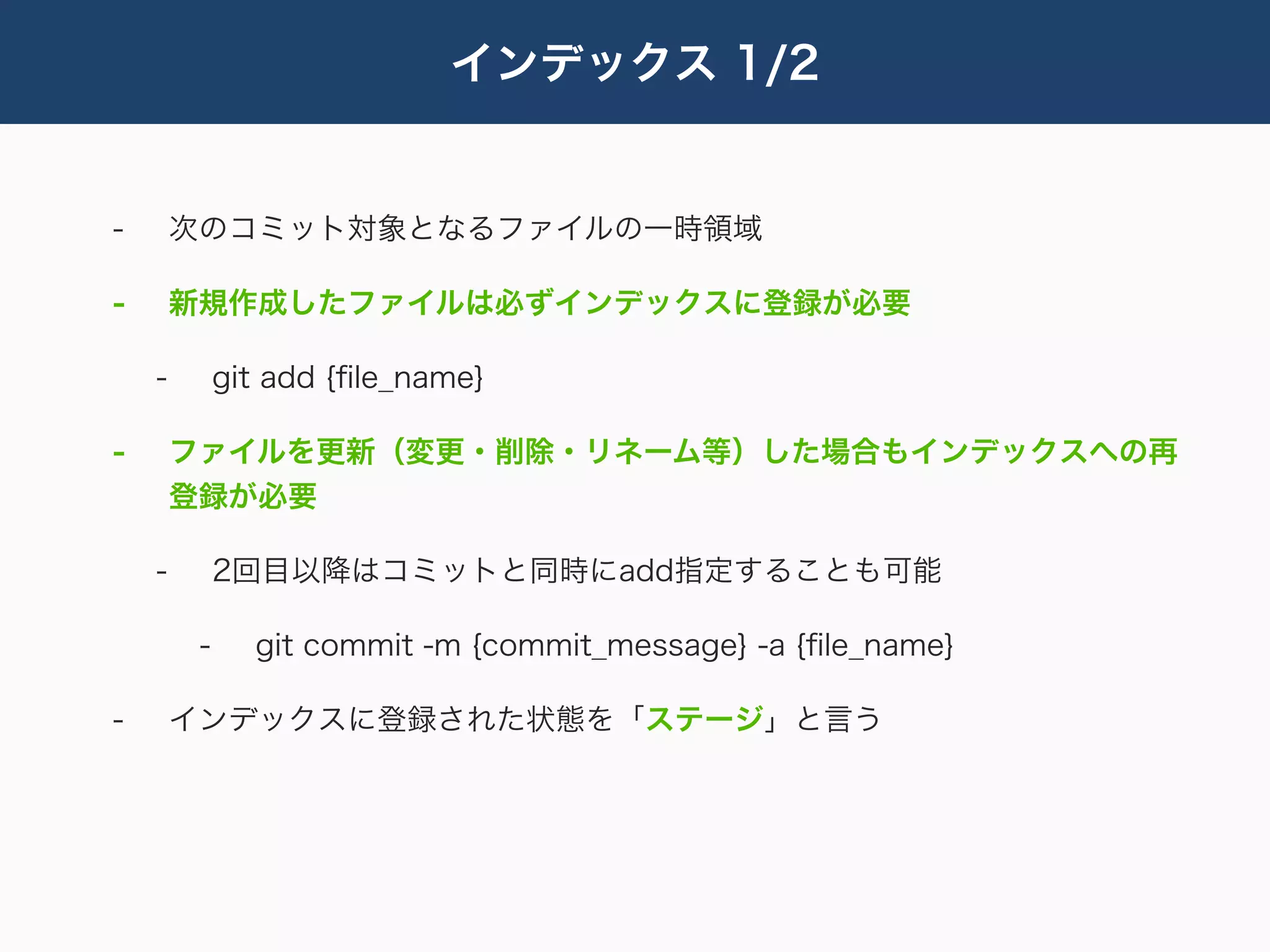 インデックス 1/2


-       次のコミット対象となるファイルの一時領域

-       新規作成したファイルは必ずインデックスに登録が必要

    -        git add {ﬁle_name}

-       ファイルを更新（変更・削除・リネーム等）した場合もインデックスへの再
        登録が必要

    -        2回目以降はコミットと同時にadd指定することも可能

         -     git commit -m {commit_message} -a {ﬁle_name}

-       インデックスに登録された状態を「ステージ」と言う
 