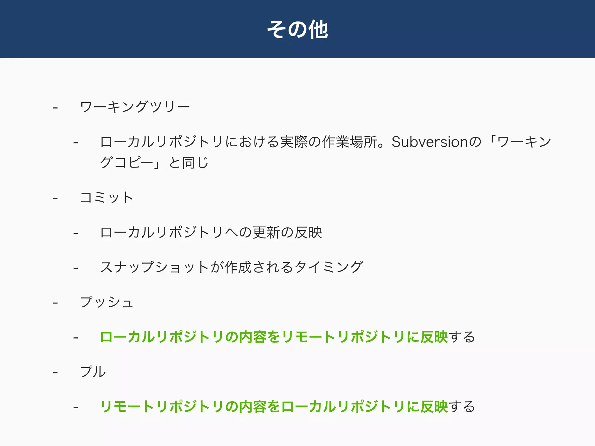 その他


-       ワーキングツリー

    -    ローカルリポジトリにおける実際の作業場所。Subversionの「ワーキン
         グコピー」と同じ

-       コミット

    -    ローカルリポジトリへの更新の反映

    -    スナップショットが作成されるタイミング

-       プッシュ

    -    ローカルリポジトリの内容をリモートリポジトリに反映する

-       プル

    -    リモートリポジトリの内容をローカルリポジトリに反映する
 