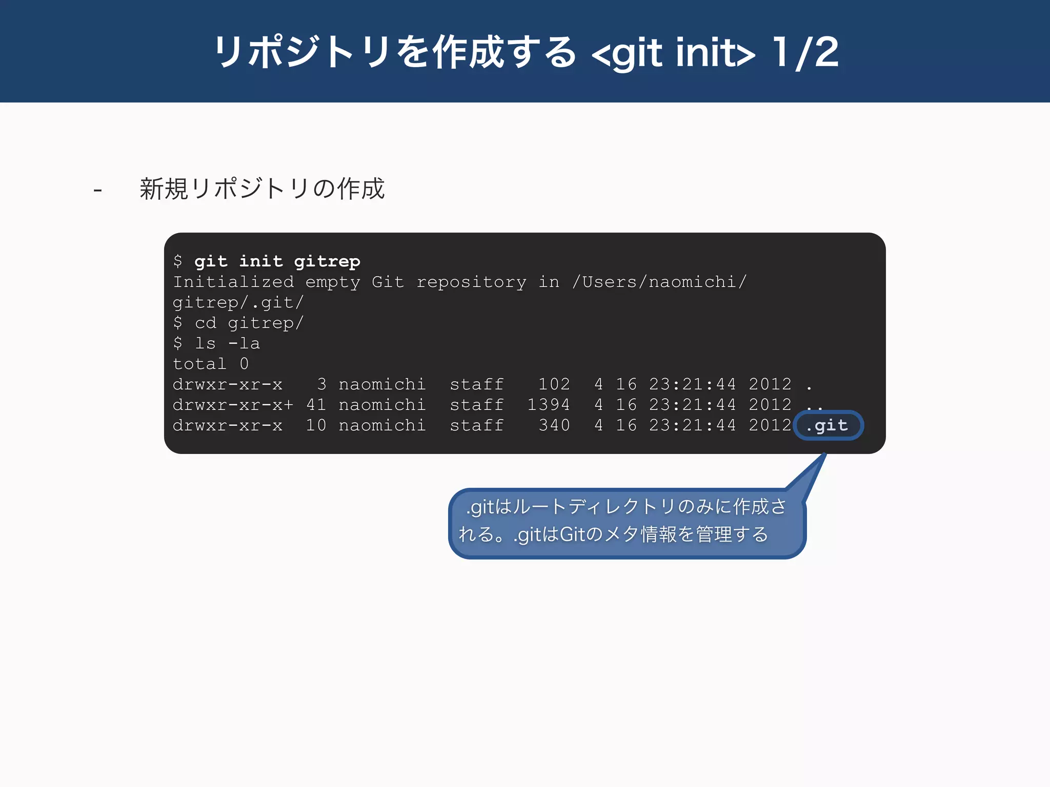 リポジトリを作成する <git init> 1/2


-   新規リポジトリの作成

     $ git init gitrep
     Initialized empty Git repository in /Users/naomichi/
     gitrep/.git/
     $ cd gitrep/
     $ ls -la
     total 0
     drwxr-xr-x   3 naomichi staff    102 4 16 23:21:44 2012 .
     drwxr-xr-x+ 41 naomichi staff 1394 4 16 23:21:44 2012 ..
     drwxr-xr-x 10 naomichi staff     340 4 16 23:21:44 2012 .git



                              .gitはルートディレクトリのみに作成さ
                              れる。.gitはGitのメタ情報を管理する
 