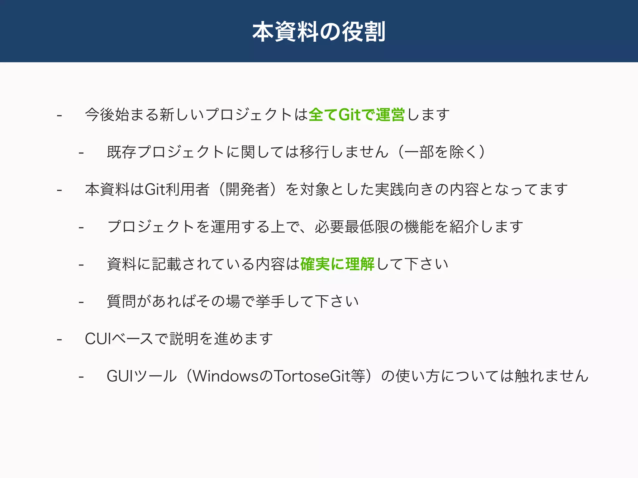 本資料の役割


-       今後始まる新しいプロジェクトは全てGitで運営します

    -    既存プロジェクトに関しては移行しません（一部を除く）

-       本資料はGit利用者（開発者）を対象とした実践向きの内容となってます

    -    プロジェクトを運用する上で、必要最低限の機能を紹介します

    -    資料に記載されている内容は確実に理解して下さい

    -    質問があればその場で挙手して下さい

-       CUIベースで説明を進めます

    -    GUIツール（WindowsのTortoseGit等）の使い方については触れません
 