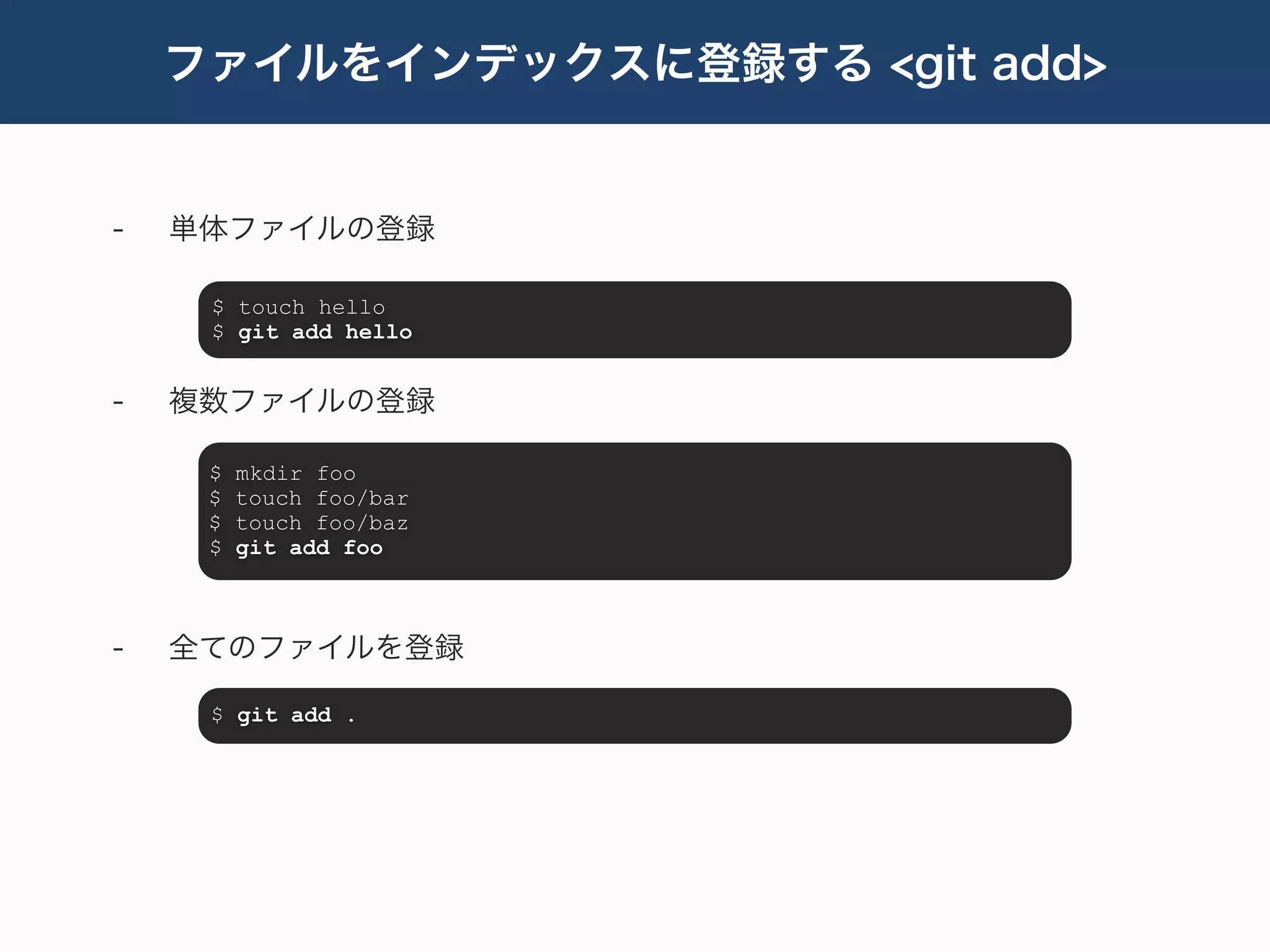 ファイルをインデックスに登録する <git add>


-   単体ファイルの登録

     $ touch hello
     $ git add hello


-   複数ファイルの登録

     $   mkdir foo
     $   touch foo/bar
     $   touch foo/baz
     $   git add foo



-   全てのファイルを登録

     $ git add .
 