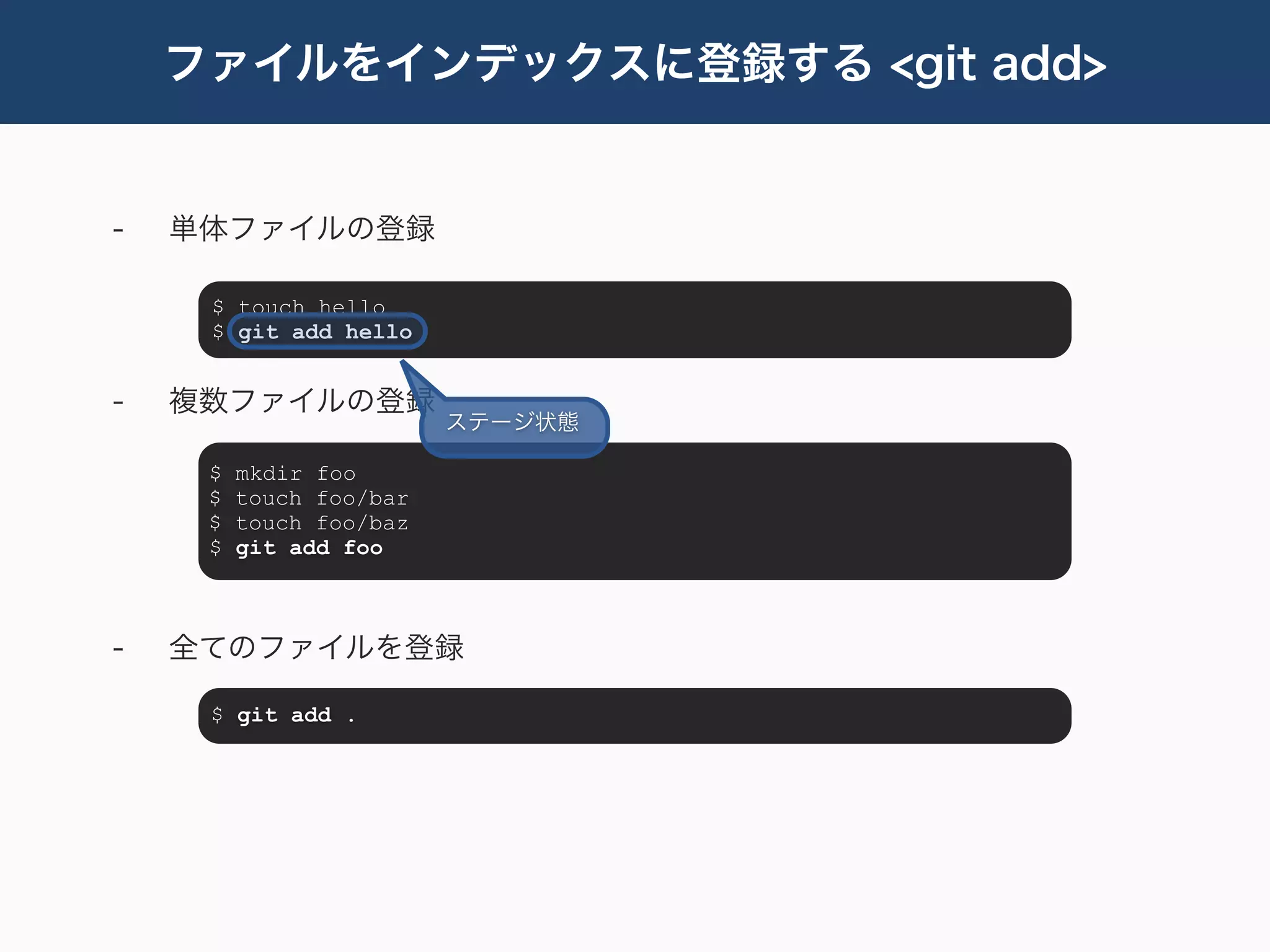 ファイルをインデックスに登録する <git add>


-   単体ファイルの登録

     $ touch hello
     $ git add hello


-   複数ファイルの登録
                         ステージ状態

     $   mkdir foo
     $   touch foo/bar
     $   touch foo/baz
     $   git add foo



-   全てのファイルを登録

     $ git add .
 