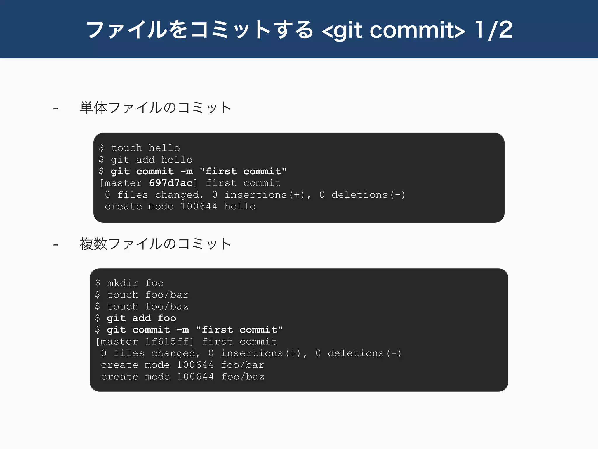 ファイルをコミットする <git commit> 1/2


-   単体ファイルのコミット

     $ touch hello
     $ git add hello
     $ git commit -m "first commit"
     [master 697d7ac] first commit
      0 files changed, 0 insertions(+), 0 deletions(-)
      create mode 100644 hello


-   複数ファイルのコミット

     $ mkdir foo
     $ touch foo/bar
     $ touch foo/baz
     $ git add foo
     $ git commit -m "first commit"
     [master 1f615ff] first commit
      0 files changed, 0 insertions(+), 0 deletions(-)
      create mode 100644 foo/bar
      create mode 100644 foo/baz
 