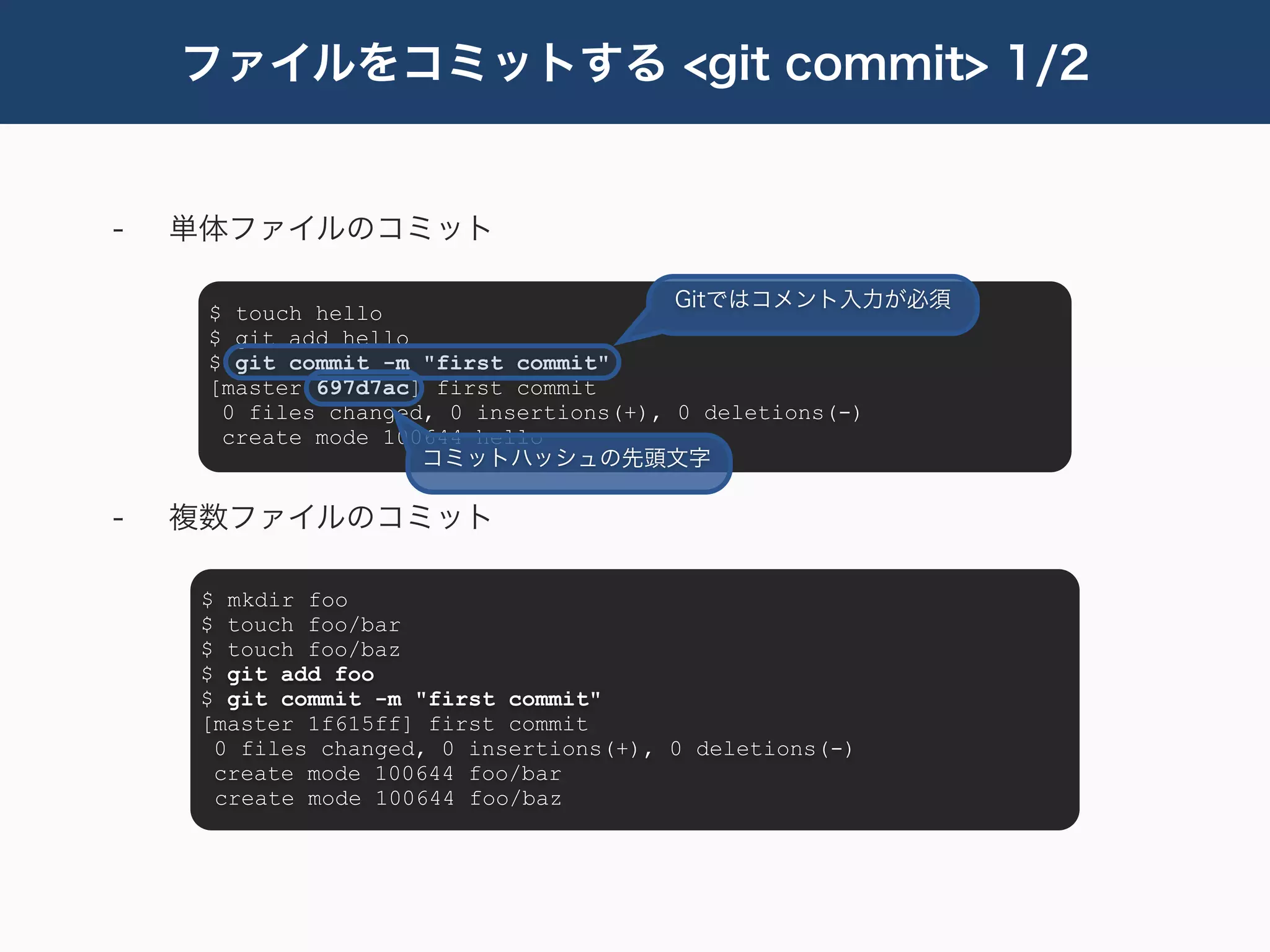 ファイルをコミットする <git commit> 1/2


-   単体ファイルのコミット

                                        Gitではコメント入力が必須
     $ touch hello
     $ git add hello
     $ git commit -m "first commit"
     [master 697d7ac] first commit
      0 files changed, 0 insertions(+), 0 deletions(-)
      create mode 100644 hello
                     コミットハッシュの先頭文字

-   複数ファイルのコミット

     $ mkdir foo
     $ touch foo/bar
     $ touch foo/baz
     $ git add foo
     $ git commit -m "first commit"
     [master 1f615ff] first commit
      0 files changed, 0 insertions(+), 0 deletions(-)
      create mode 100644 foo/bar
      create mode 100644 foo/baz
 