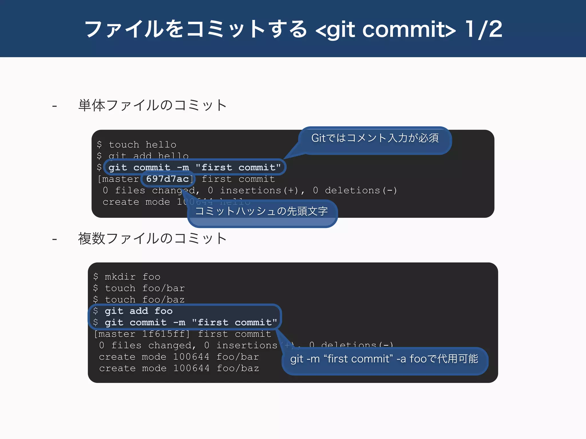 ファイルをコミットする <git commit> 1/2


-   単体ファイルのコミット

                                        Gitではコメント入力が必須
     $ touch hello
     $ git add hello
     $ git commit -m "first commit"
     [master 697d7ac] first commit
      0 files changed, 0 insertions(+), 0 deletions(-)
      create mode 100644 hello
                     コミットハッシュの先頭文字

-   複数ファイルのコミット

     $ mkdir foo
     $ touch foo/bar
     $ touch foo/baz
     $ git add foo
     $ git commit -m "first commit"
     [master 1f615ff] first commit
      0 files changed, 0 insertions(+), 0 deletions(-)
      create mode 100644 foo/bar     git -m ﬁrst commit -a fooで代用可能
      create mode 100644 foo/baz
 
