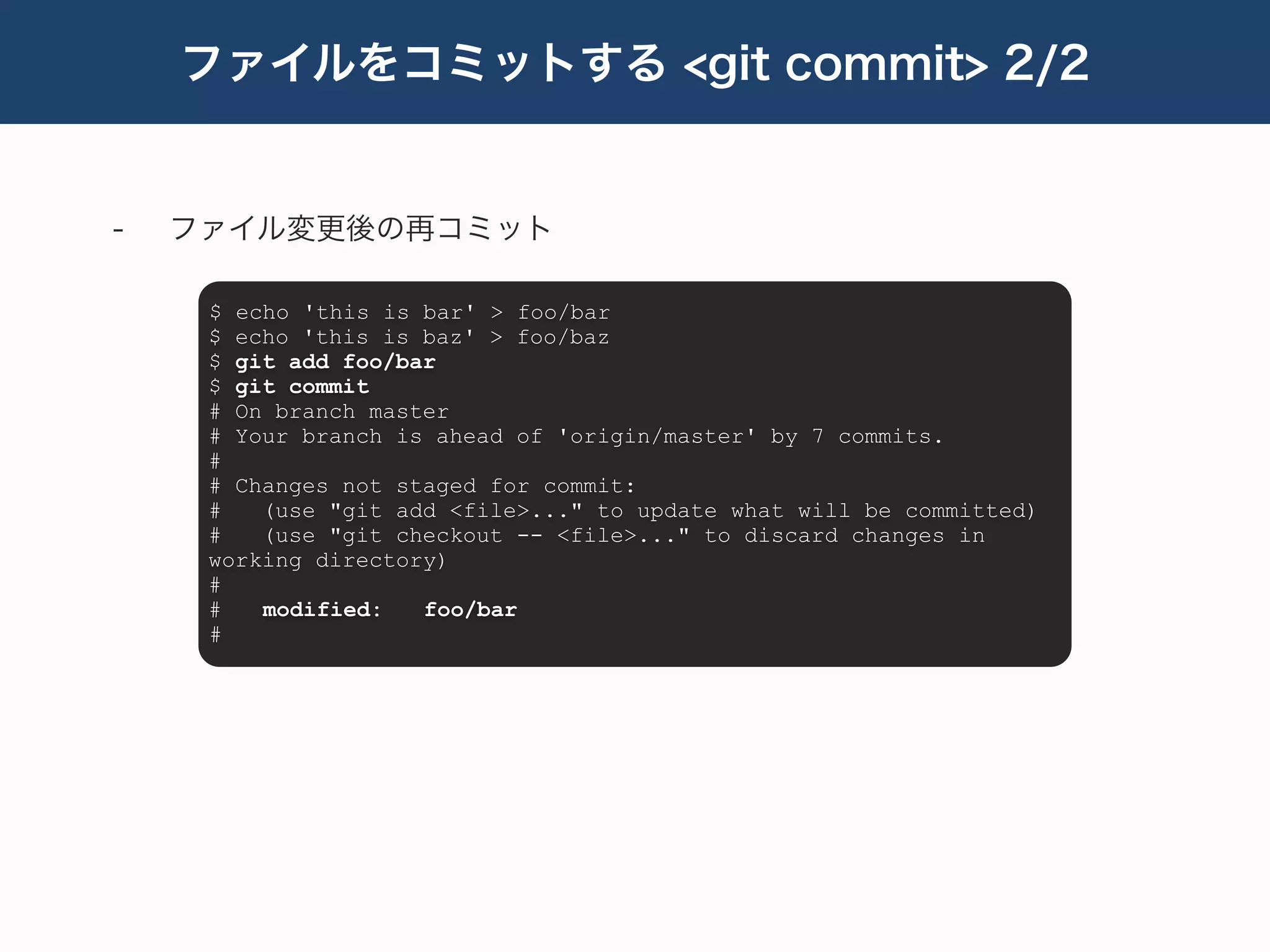 ファイルをコミットする <git commit> 2/2


-   ファイル変更後の再コミット

     $ echo 'this is bar' > foo/bar
     $ echo 'this is baz' > foo/baz
     $ git add foo/bar
     $ git commit
     # On branch master
     # Your branch is ahead of 'origin/master' by 7 commits.
     #
     # Changes not staged for commit:
     #   (use "git add <file>..." to update what will be committed)
     #   (use "git checkout -- <file>..." to discard changes in
     working directory)
     #
     #   modified:   foo/bar
     #
 