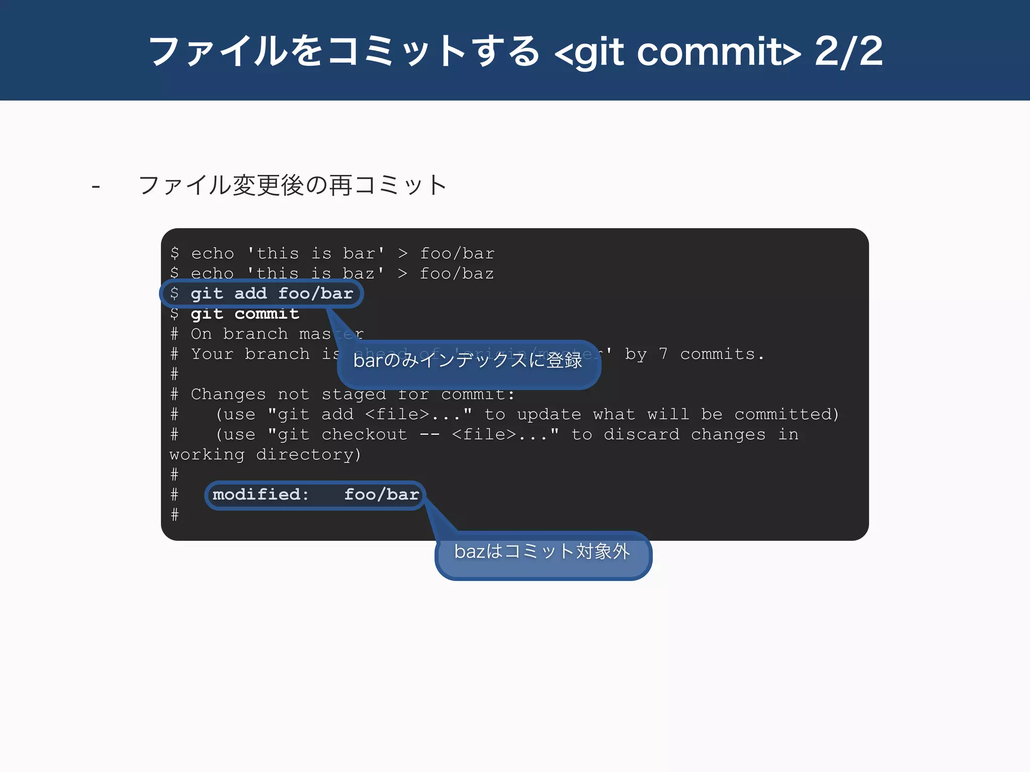 ファイルをコミットする <git commit> 2/2


-   ファイル変更後の再コミット

     $ echo 'this is bar' > foo/bar
     $ echo 'this is baz' > foo/baz
     $ git add foo/bar
     $ git commit
     # On branch master
     # Your branch is barのみインデックスに登録
                       ahead of 'origin/master' by 7 commits.
     #
     # Changes not staged for commit:
     #   (use "git add <file>..." to update what will be committed)
     #   (use "git checkout -- <file>..." to discard changes in
     working directory)
     #
     #   modified:   foo/bar
     #

                               bazはコミット対象外
 
