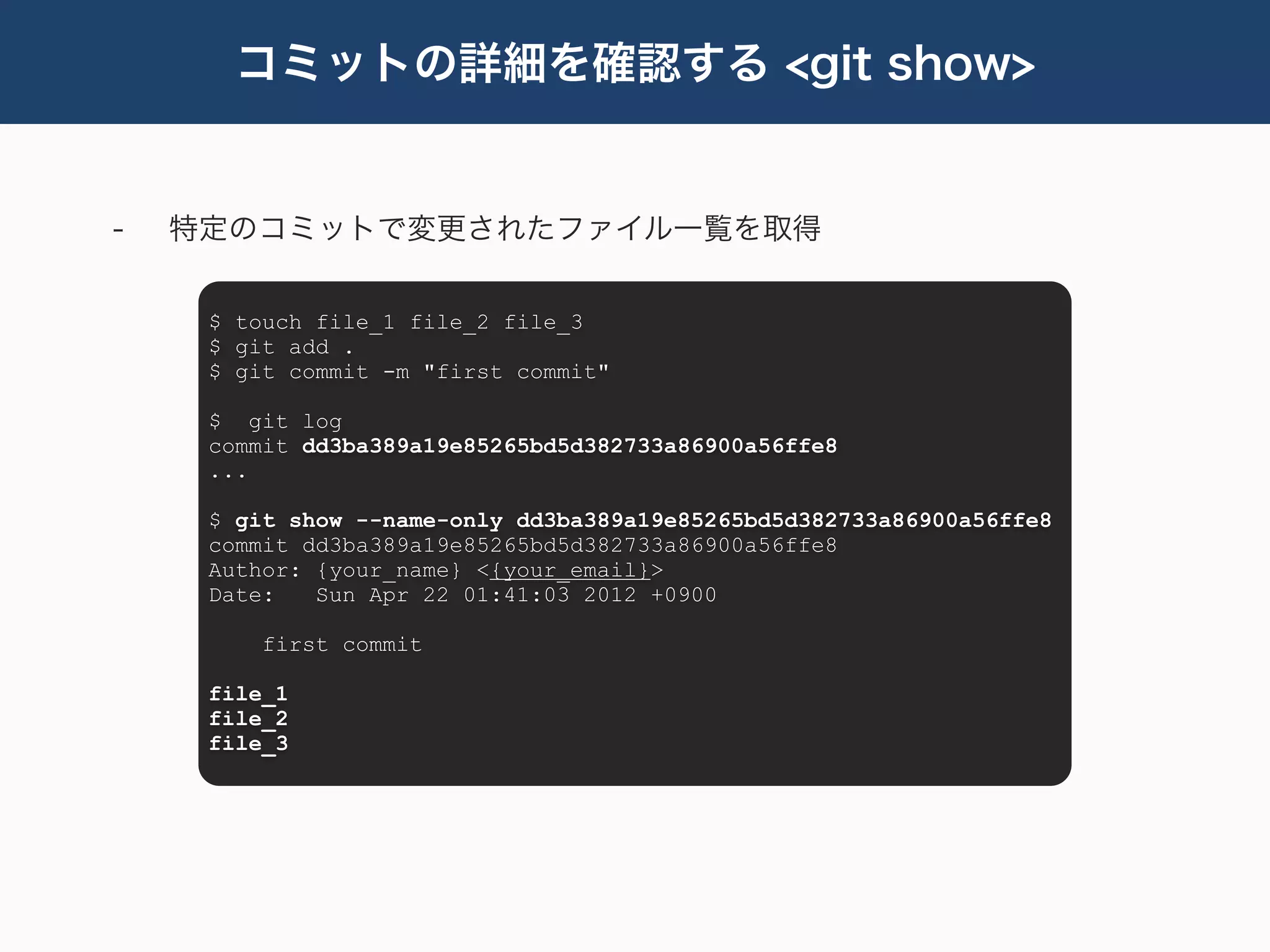 コミットの詳細を確認する <git show>


-   特定のコミットで変更されたファイル一覧を取得


     $ touch file_1 file_2 file_3
     $ git add .
     $ git commit -m "first commit"

     $ git log
     commit dd3ba389a19e85265bd5d382733a86900a56ffe8
     ...

     $ git show --name-only dd3ba389a19e85265bd5d382733a86900a56ffe8
     commit dd3ba389a19e85265bd5d382733a86900a56ffe8
     Author: {your_name} <{your_email}>
     Date:   Sun Apr 22 01:41:03 2012 +0900

         first commit

     file_1
     file_2
     file_3
 