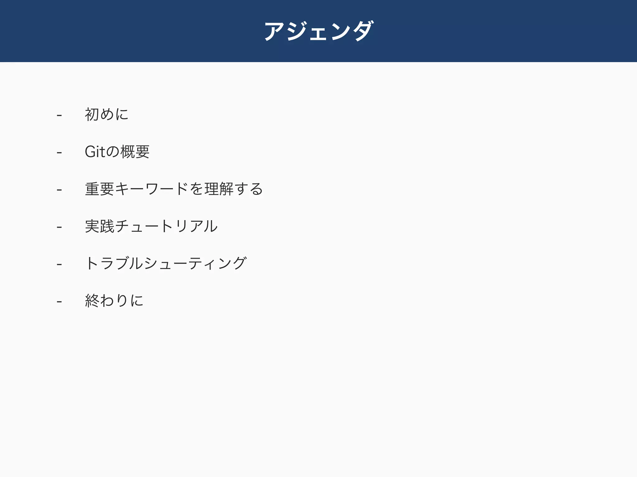 アジェンダ


-   初めに

-   Gitの概要

-   重要キーワードを理解する

-   実践チュートリアル

-   トラブルシューティング

-   終わりに
 