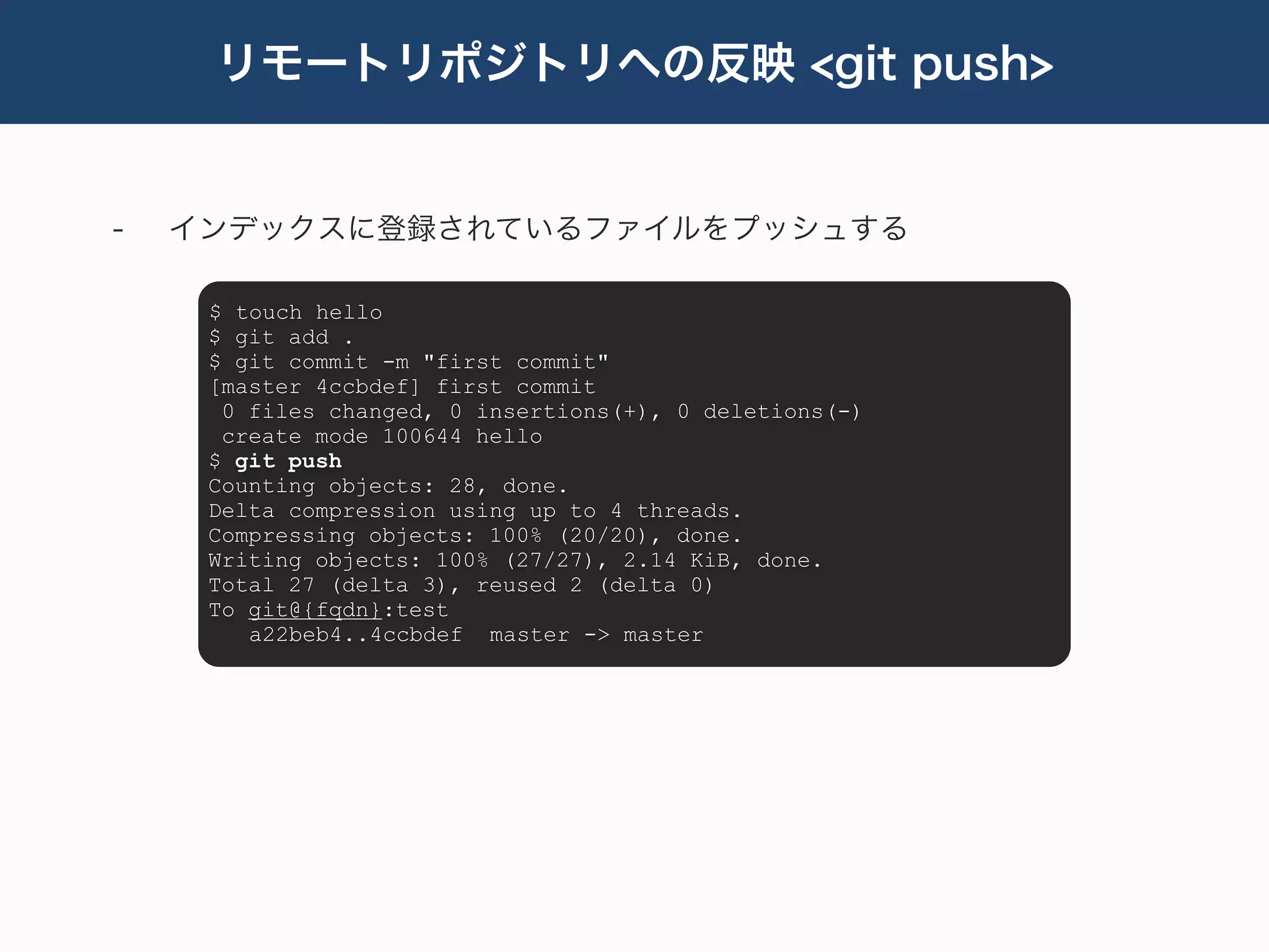 リモートリポジトリへの反映 <git push>


-   インデックスに登録されているファイルをプッシュする

     $ touch hello
     $ git add .
     $ git commit -m "first commit"
     [master 4ccbdef] first commit
      0 files changed, 0 insertions(+), 0 deletions(-)
      create mode 100644 hello
     $ git push
     Counting objects: 28, done.
     Delta compression using up to 4 threads.
     Compressing objects: 100% (20/20), done.
     Writing objects: 100% (27/27), 2.14 KiB, done.
     Total 27 (delta 3), reused 2 (delta 0)
     To git@{fqdn}:test
        a22beb4..4ccbdef master -> master
 