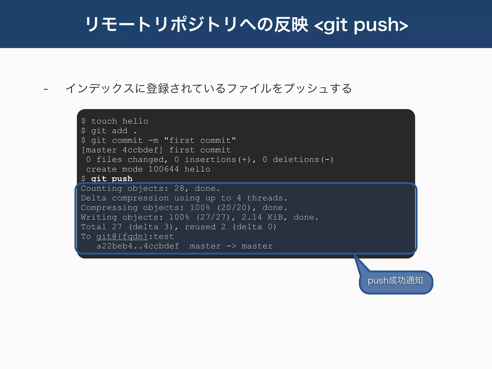 リモートリポジトリへの反映 <git push>


-   インデックスに登録されているファイルをプッシュする

     $ touch hello
     $ git add .
     $ git commit -m "first commit"
     [master 4ccbdef] first commit
      0 files changed, 0 insertions(+), 0 deletions(-)
      create mode 100644 hello
     $ git push
     Counting objects: 28, done.
     Delta compression using up to 4 threads.
     Compressing objects: 100% (20/20), done.
     Writing objects: 100% (27/27), 2.14 KiB, done.
     Total 27 (delta 3), reused 2 (delta 0)
     To git@{fqdn}:test
        a22beb4..4ccbdef master -> master



                                                         push成功通知
 