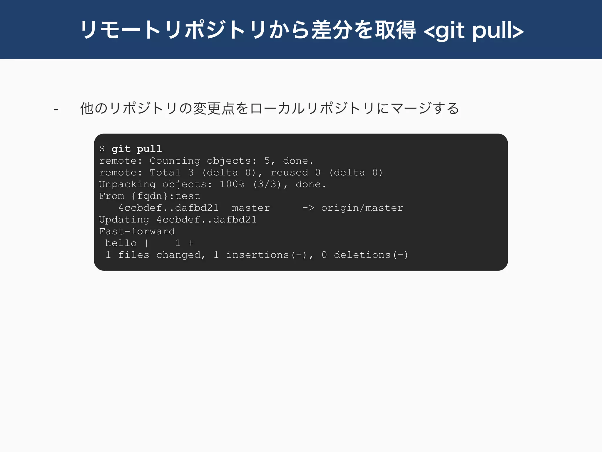 リモートリポジトリから差分を取得 <git pull>


-   他のリポジトリの変更点をローカルリポジトリにマージする

     $ git pull
     remote: Counting objects: 5, done.
     remote: Total 3 (delta 0), reused 0 (delta 0)
     Unpacking objects: 100% (3/3), done.
     From {fqdn}:test
        4ccbdef..dafbd21 master      -> origin/master
     Updating 4ccbdef..dafbd21
     Fast-forward
      hello |     1 +
      1 files changed, 1 insertions(+), 0 deletions(-)
 