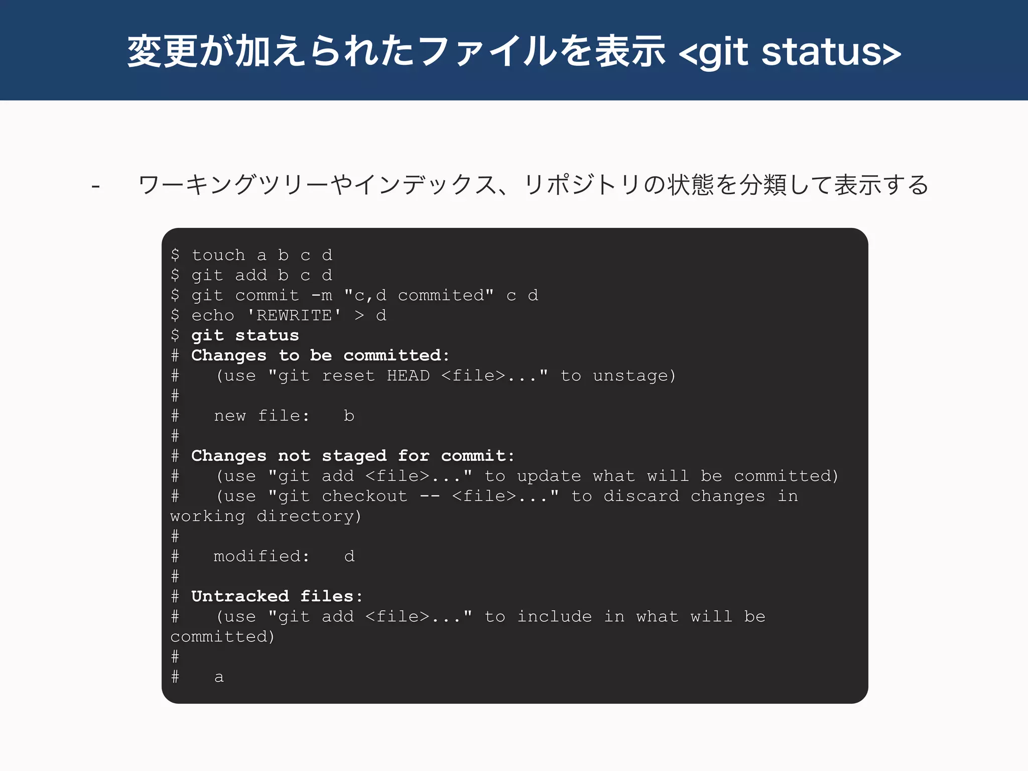 変更が加えられたファイルを表示 <git status>


-   ワーキングツリーやインデックス、リポジトリの状態を分類して表示する

     $ touch a b c d
     $ git add b c d
     $ git commit -m "c,d commited" c d
     $ echo 'REWRITE' > d
     $ git status
     # Changes to be committed:
     #   (use "git reset HEAD <file>..." to unstage)
     #
     #   new file:   b
     #
     # Changes not staged for commit:
     #   (use "git add <file>..." to update what will be committed)
     #   (use "git checkout -- <file>..." to discard changes in
     working directory)
     #
     #   modified:   d
     #
     # Untracked files:
     #   (use "git add <file>..." to include in what will be
     committed)
     #
     #   a
 