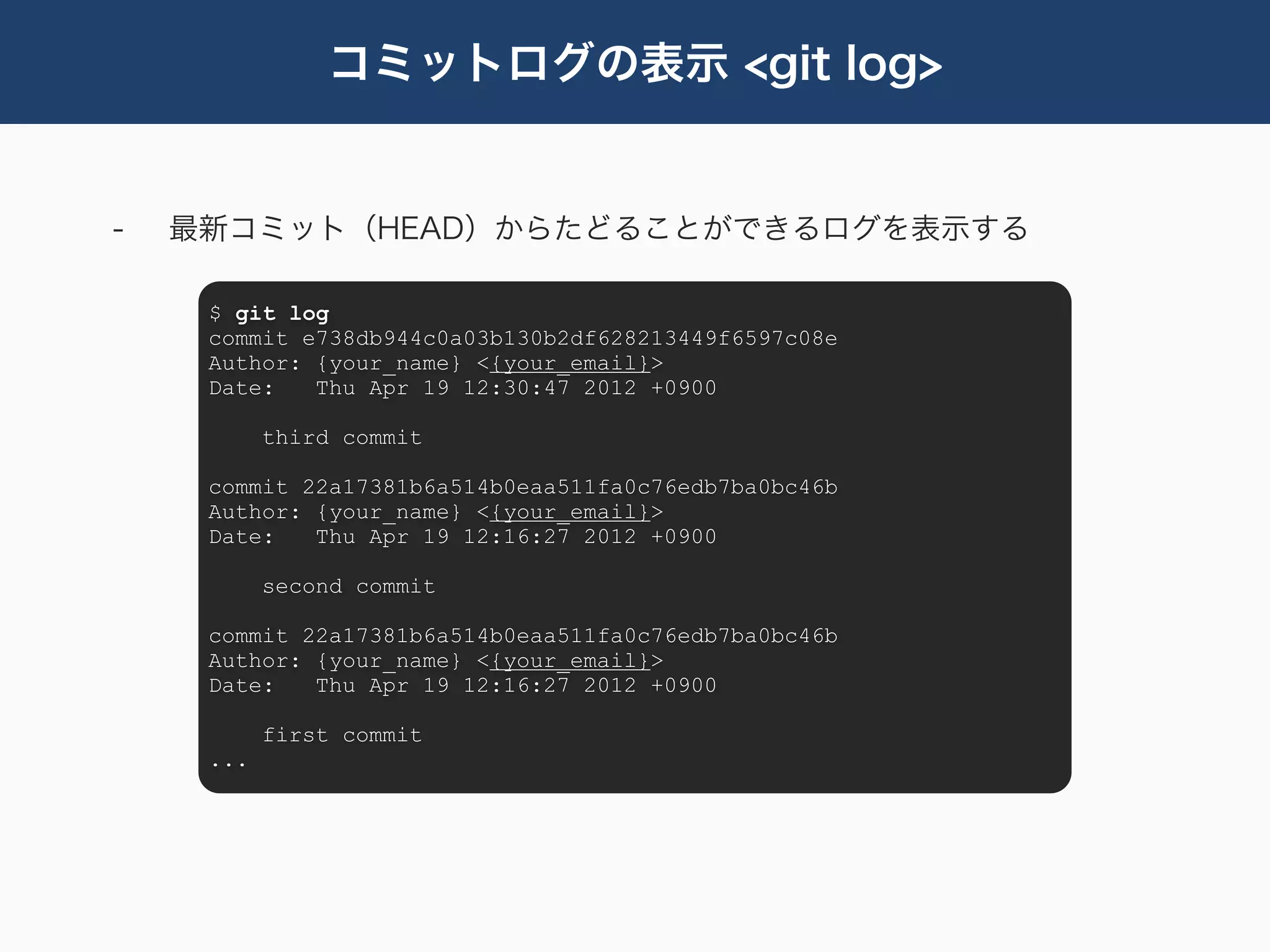 コミットログの表示 <git log>


-   最新コミット（HEAD）からたどることができるログを表示する

     $ git log
     commit e738db944c0a03b130b2df628213449f6597c08e
     Author: {your_name} <{your_email}>
     Date:   Thu Apr 19 12:30:47 2012 +0900

           third commit

     commit 22a17381b6a514b0eaa511fa0c76edb7ba0bc46b
     Author: {your_name} <{your_email}>
     Date:   Thu Apr 19 12:16:27 2012 +0900

           second commit

     commit 22a17381b6a514b0eaa511fa0c76edb7ba0bc46b
     Author: {your_name} <{your_email}>
     Date:   Thu Apr 19 12:16:27 2012 +0900

           first commit
     ...
 