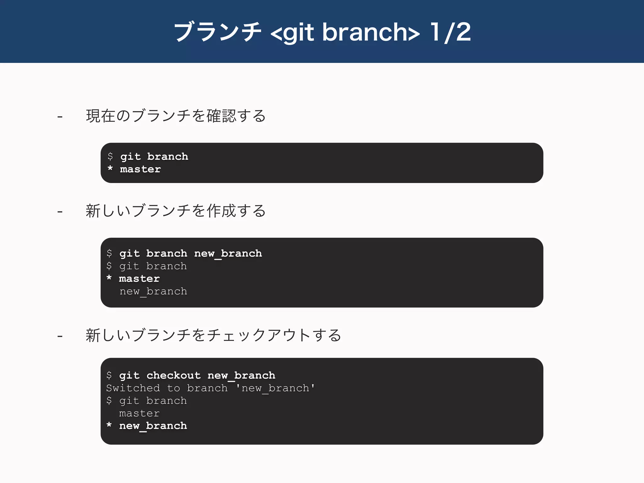 ブランチ <git branch> 1/2


-   現在のブランチを確認する

     $ git branch
     * master


-   新しいブランチを作成する

     $ git branch new_branch
     $ git branch
     * master
       new_branch



-   新しいブランチをチェックアウトする

     $ git checkout new_branch
     Switched to branch 'new_branch'
     $ git branch
       master
     * new_branch
 