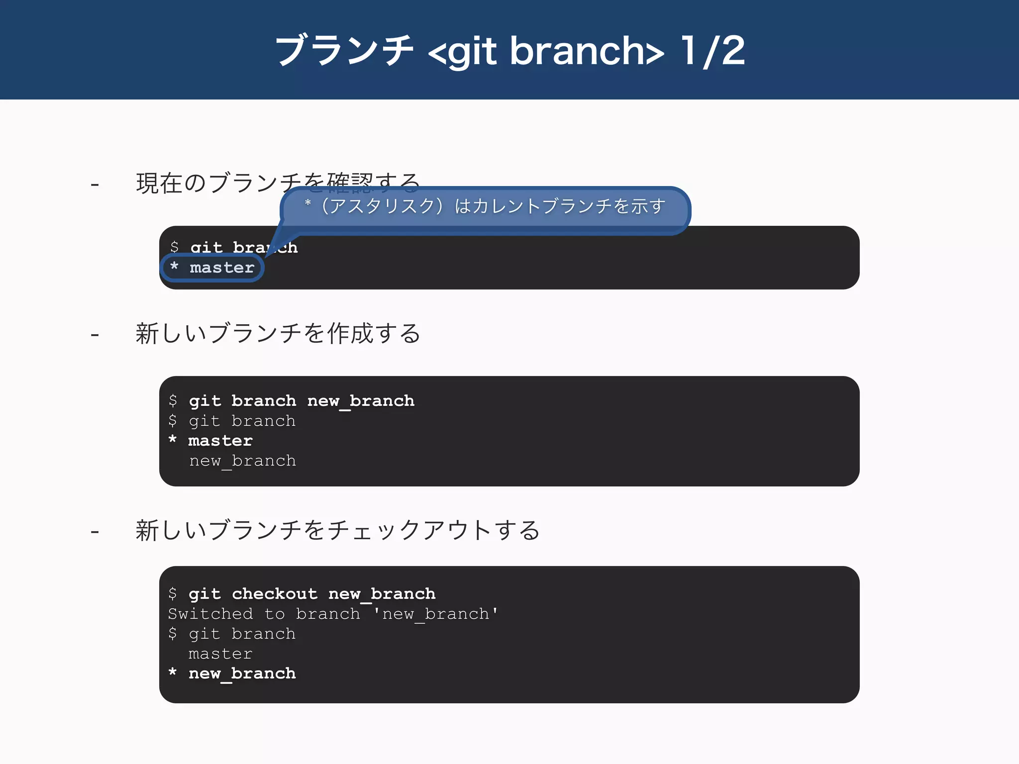 ブランチ <git branch> 1/2


-   現在のブランチを確認する
                    *（アスタリスク）はカレントブランチを示す

     $ git branch
     * master


-   新しいブランチを作成する

     $ git branch new_branch
     $ git branch
     * master
       new_branch



-   新しいブランチをチェックアウトする

     $ git checkout new_branch
     Switched to branch 'new_branch'
     $ git branch
       master
     * new_branch
 