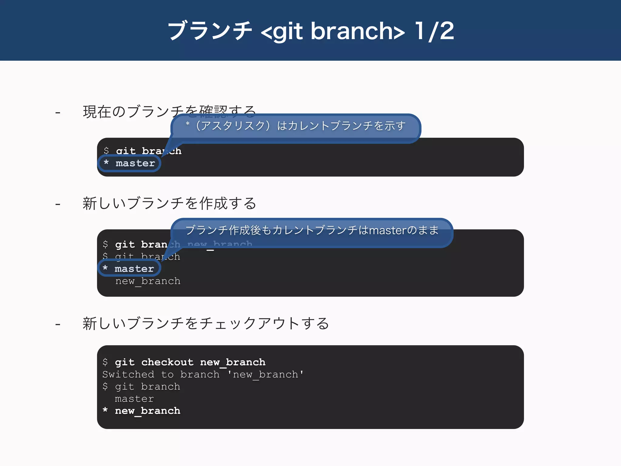 ブランチ <git branch> 1/2


-   現在のブランチを確認する
                    *（アスタリスク）はカレントブランチを示す

     $ git branch
     * master


-   新しいブランチを作成する
                  ブランチ作成後もカレントブランチはmasterのまま
     $ git branch new_branch
     $ git branch
     * master
       new_branch



-   新しいブランチをチェックアウトする

     $ git checkout new_branch
     Switched to branch 'new_branch'
     $ git branch
       master
     * new_branch
 