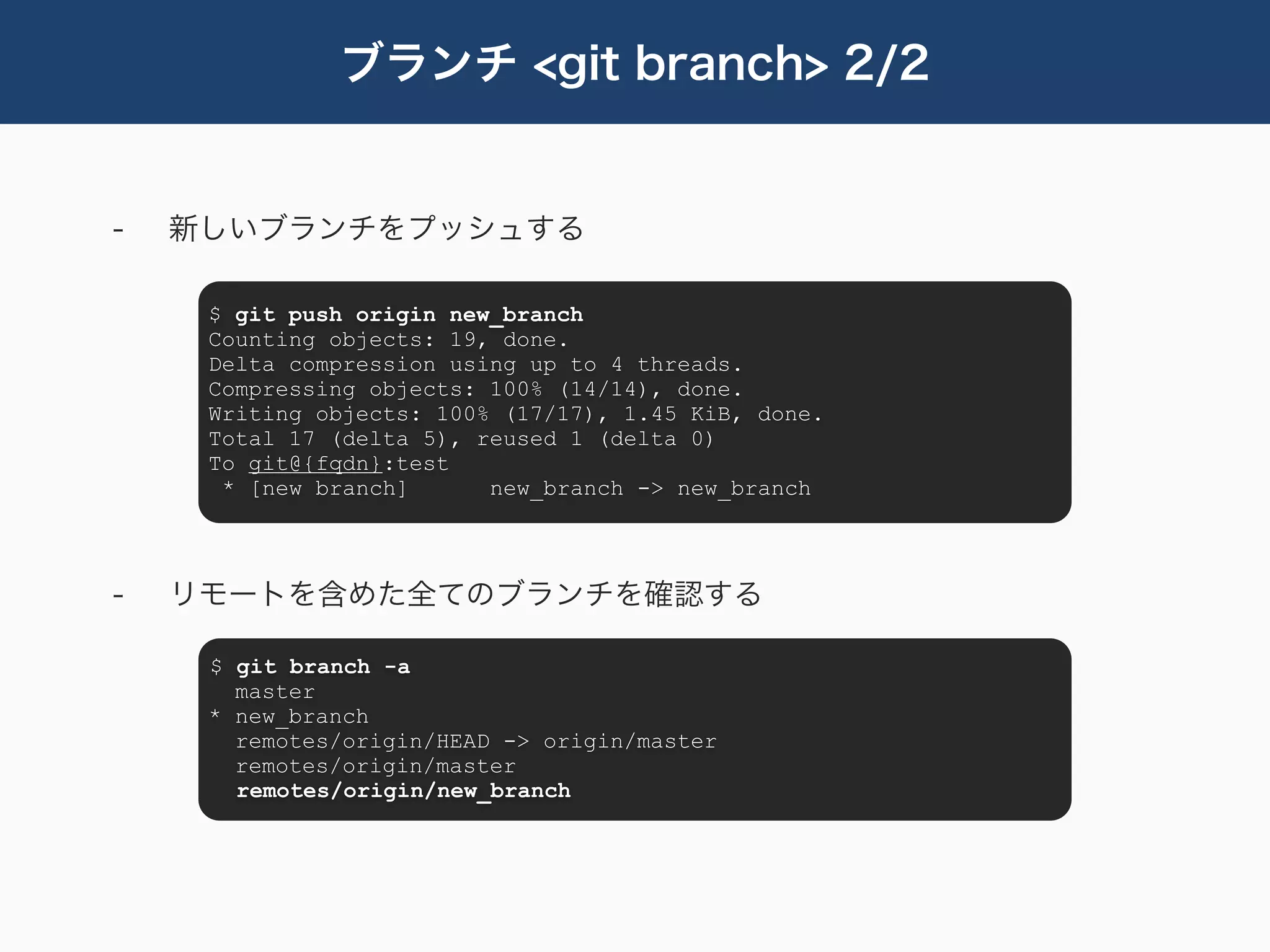 ブランチ <git branch> 2/2


-   新しいブランチをプッシュする

     $ git push origin new_branch
     Counting objects: 19, done.
     Delta compression using up to 4 threads.
     Compressing objects: 100% (14/14), done.
     Writing objects: 100% (17/17), 1.45 KiB, done.
     Total 17 (delta 5), reused 1 (delta 0)
     To git@{fqdn}:test
      * [new branch]      new_branch -> new_branch



-   リモートを含めた全てのブランチを確認する

     $ git branch -a
       master
     * new_branch
       remotes/origin/HEAD -> origin/master
       remotes/origin/master
       remotes/origin/new_branch
 