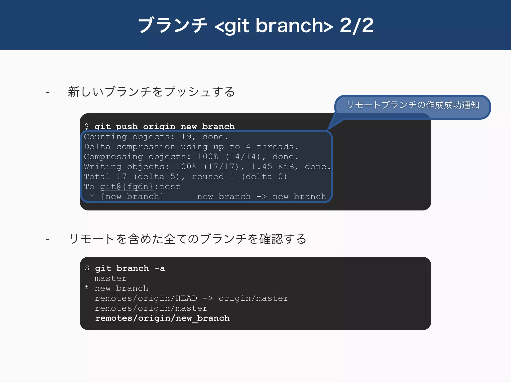 ブランチ <git branch> 2/2


-   新しいブランチをプッシュする
                                                      リモートブランチの作成成功通知

     $ git push origin new_branch
     Counting objects: 19, done.
     Delta compression using up to 4 threads.
     Compressing objects: 100% (14/14), done.
     Writing objects: 100% (17/17), 1.45 KiB, done.
     Total 17 (delta 5), reused 1 (delta 0)
     To git@{fqdn}:test
      * [new branch]      new_branch -> new_branch



-   リモートを含めた全てのブランチを確認する

     $ git branch -a
       master
     * new_branch
       remotes/origin/HEAD -> origin/master
       remotes/origin/master
       remotes/origin/new_branch
 