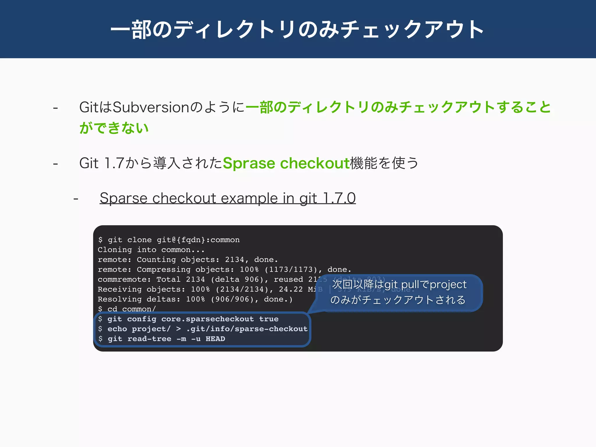 一部のディレクトリのみチェックアウト


-       GitはSubversionのように一部のディレクトリのみチェックアウトすること
        ができない

-       Git 1.7から導入されたSprase checkout機能を使う

    -     Sparse checkout example in git 1.7.0

         $ git clone git@{fqdn}:common
         Cloning into common...
         remote: Counting objects: 2134, done.
         remote: Compressing objects: 100% (1173/1173), done.
         commremote: Total 2134 (delta 906), reused 2125 (delta 903)
         Receiving objects: 100% (2134/2134), 24.22 MiB |次回以降はgit pullでproject
                                                          579 KiB/s, done.
         Resolving deltas: 100% (906/906), done.)        のみがチェックアウトされる
         $ cd common/
         $ git config core.sparsecheckout true
         $ echo project/ > .git/info/sparse-checkout
         $ git read-tree -m -u HEAD
 