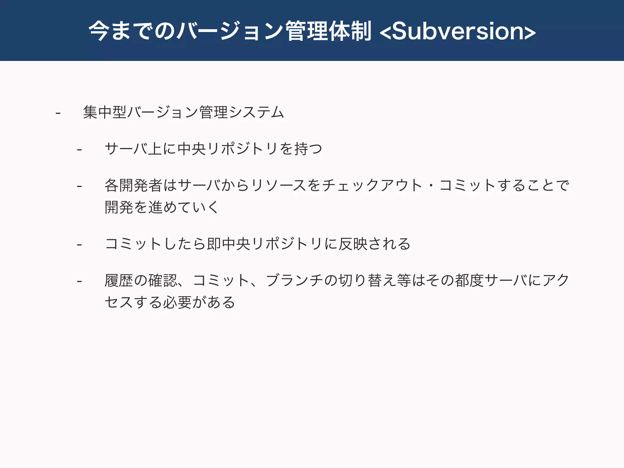 今までのバージョン管理体制 <Subversion>


-       集中型バージョン管理システム

    -    サーバ上に中央リポジトリを持つ

    -    各開発者はサーバからリソースをチェックアウト・コミットすることで
         開発を進めていく

    -    コミットしたら即中央リポジトリに反映される

    -    履歴の確認、コミット、ブランチの切り替え等はその都度サーバにアク
         セスする必要がある
 