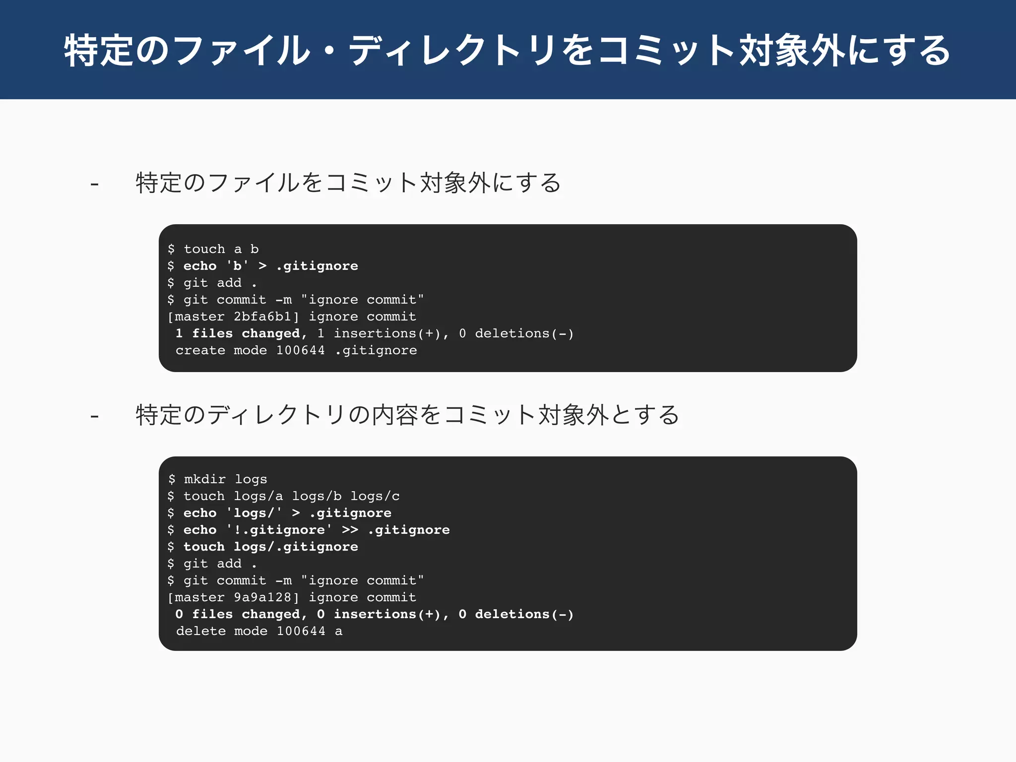特定のファイル・ディレクトリをコミット対象外にする


-   特定のファイルをコミット対象外にする

     $ touch a b
     $ echo 'b' > .gitignore
     $ git add .
     $ git commit -m "ignore commit"
     [master 2bfa6b1] ignore commit
      1 files changed, 1 insertions(+), 0 deletions(-)
      create mode 100644 .gitignore




-   特定のディレクトリの内容をコミット対象外とする

     $ mkdir logs
     $ touch logs/a logs/b logs/c
     $ echo 'logs/' > .gitignore
     $ echo '!.gitignore' >> .gitignore
     $ touch logs/.gitignore
     $ git add .
     $ git commit -m "ignore commit"
     [master 9a9a128] ignore commit
      0 files changed, 0 insertions(+), 0 deletions(-)
      delete mode 100644 a
 