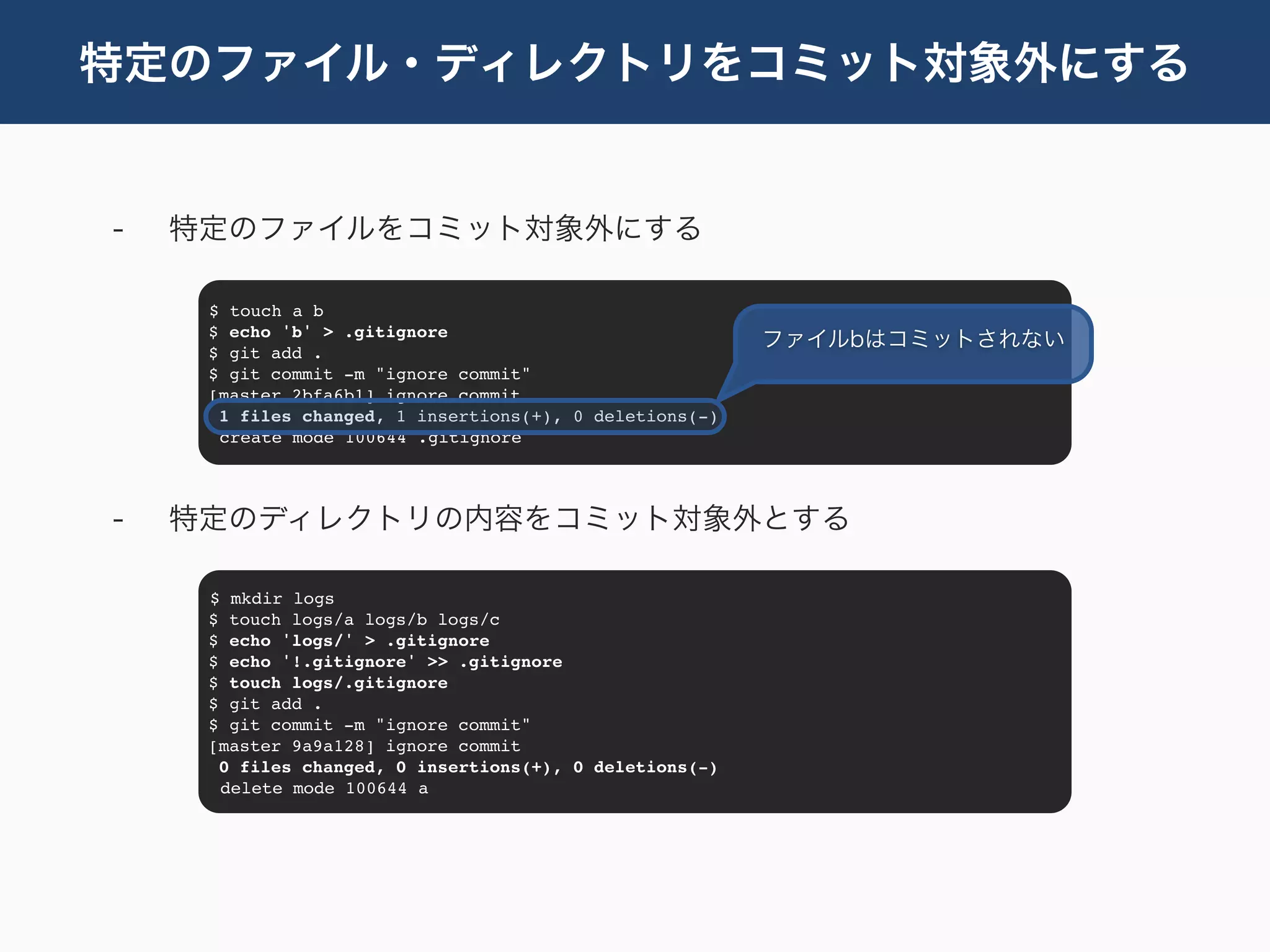 特定のファイル・ディレクトリをコミット対象外にする


-   特定のファイルをコミット対象外にする

     $ touch a b
     $ echo 'b' > .gitignore
                                                         ファイルbはコミットされない
     $ git add .
     $ git commit -m "ignore commit"
     [master 2bfa6b1] ignore commit
      1 files changed, 1 insertions(+), 0 deletions(-)
      create mode 100644 .gitignore




-   特定のディレクトリの内容をコミット対象外とする

     $ mkdir logs
     $ touch logs/a logs/b logs/c
     $ echo 'logs/' > .gitignore
     $ echo '!.gitignore' >> .gitignore
     $ touch logs/.gitignore
     $ git add .
     $ git commit -m "ignore commit"
     [master 9a9a128] ignore commit
      0 files changed, 0 insertions(+), 0 deletions(-)
      delete mode 100644 a
 