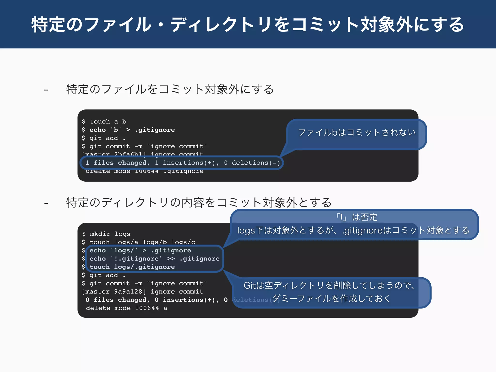特定のファイル・ディレクトリをコミット対象外にする


-   特定のファイルをコミット対象外にする

     $ touch a b
     $ echo 'b' > .gitignore
                                                         ファイルbはコミットされない
     $ git add .
     $ git commit -m "ignore commit"
     [master 2bfa6b1] ignore commit
      1 files changed, 1 insertions(+), 0 deletions(-)
      create mode 100644 .gitignore




-   特定のディレクトリの内容をコミット対象外とする
                                                        「!」は否定
     $ mkdir logs                          logs下は対象外とするが、.gitignoreはコミット対象とする
     $ touch logs/a logs/b logs/c
     $ echo 'logs/' > .gitignore
     $ echo '!.gitignore' >> .gitignore
     $ touch logs/.gitignore
     $ git add .
     $ git commit -m "ignore commit"         Gitは空ディレクトリを削除してしまうので、
     [master 9a9a128] ignore commit
                                                    ダミーファイルを作成しておく
      0 files changed, 0 insertions(+), 0 deletions(-)
      delete mode 100644 a
 