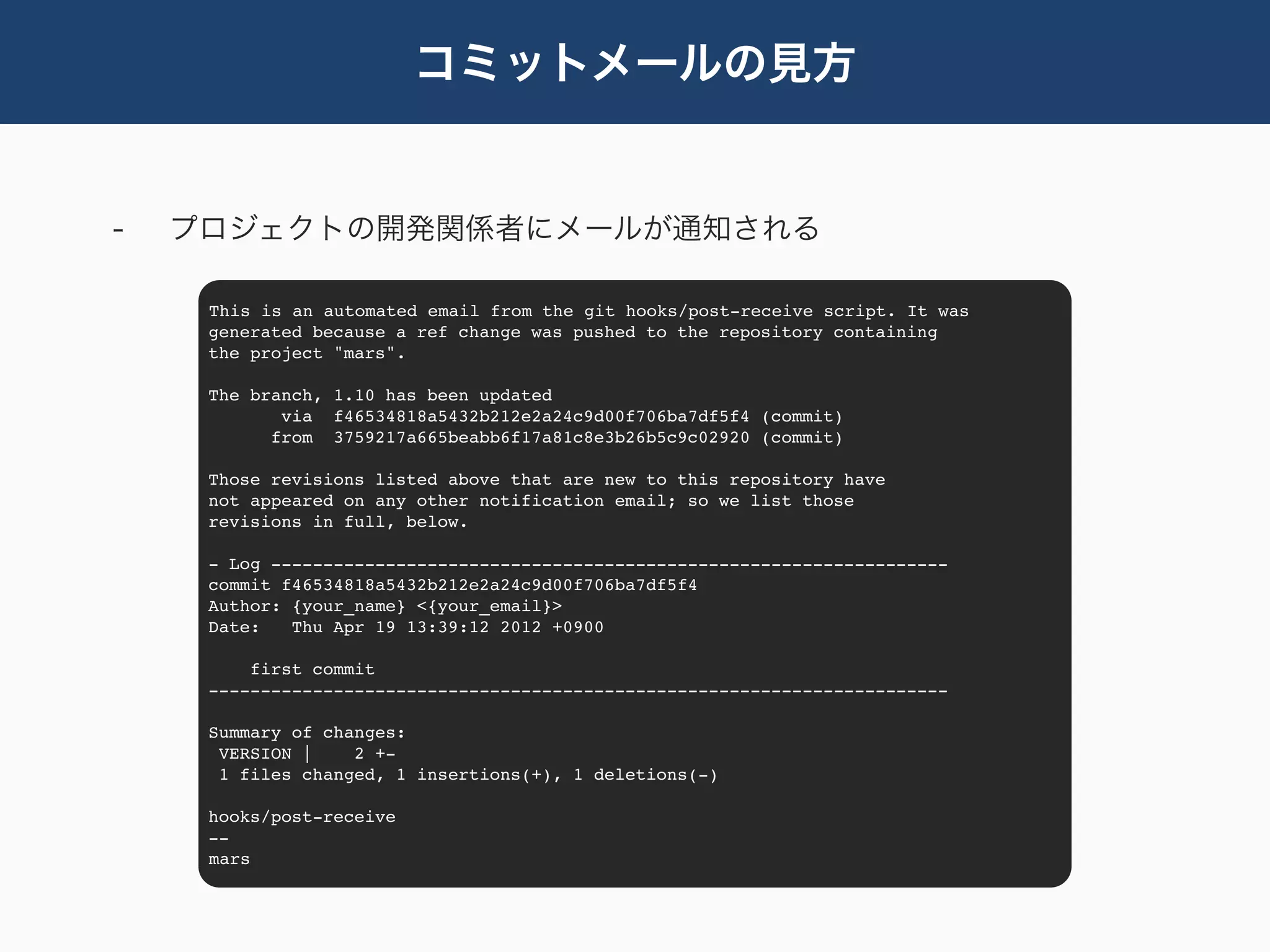 コミットメールの見方


-   プロジェクトの開発関係者にメールが通知される

     This is an automated email from the git hooks/post-receive script. It was
     generated because a ref change was pushed to the repository containing
     the project "mars".

     The branch, 1.10 has been updated
            via f46534818a5432b212e2a24c9d00f706ba7df5f4 (commit)
           from 3759217a665beabb6f17a81c8e3b26b5c9c02920 (commit)

     Those revisions listed above that are new to this repository have
     not appeared on any other notification email; so we list those
     revisions in full, below.

     - Log -----------------------------------------------------------------
     commit f46534818a5432b212e2a24c9d00f706ba7df5f4
     Author: {your_name} <{your_email}>
     Date:   Thu Apr 19 13:39:12 2012 +0900

         first commit
     -----------------------------------------------------------------------

     Summary of changes:
      VERSION |    2 +-
      1 files changed, 1 insertions(+), 1 deletions(-)

     hooks/post-receive
     --
     mars
 