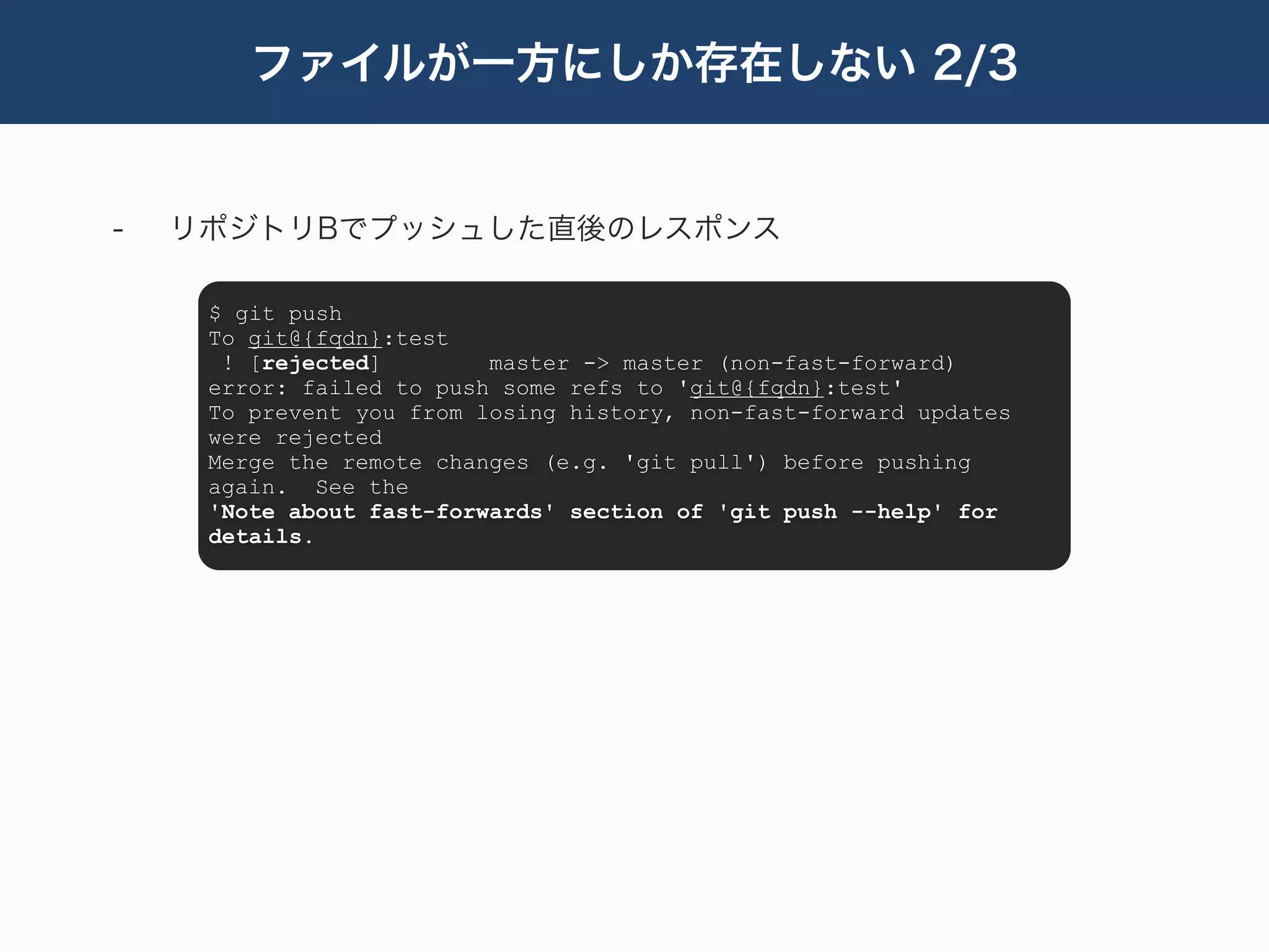 ファイルが一方にしか存在しない 2/3


-   リポジトリBでプッシュした直後のレスポンス

     $ git push
     To git@{fqdn}:test
      ! [rejected]        master -> master (non-fast-forward)
     error: failed to push some refs to 'git@{fqdn}:test'
     To prevent you from losing history, non-fast-forward updates
     were rejected
     Merge the remote changes (e.g. 'git pull') before pushing
     again. See the
     'Note about fast-forwards' section of 'git push --help' for
     details.
 