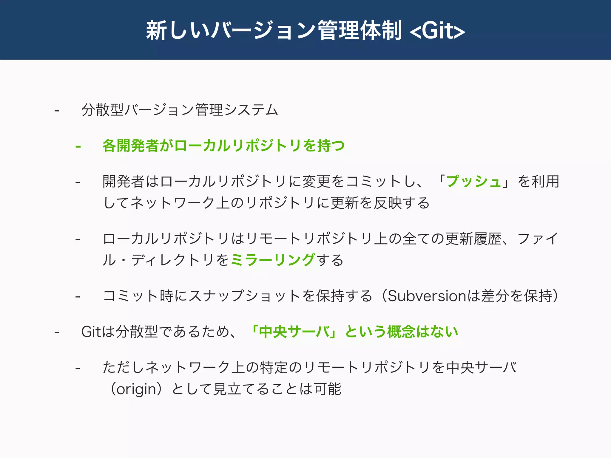新しいバージョン管理体制 <Git>


-       分散型バージョン管理システム

    -    各開発者がローカルリポジトリを持つ

    -    開発者はローカルリポジトリに変更をコミットし、「プッシュ」を利用
         してネットワーク上のリポジトリに更新を反映する

    -    ローカルリポジトリはリモートリポジトリ上の全ての更新履歴、ファイ
         ル・ディレクトリをミラーリングする

    -    コミット時にスナップショットを保持する（Subversionは差分を保持）

-       Gitは分散型であるため、「中央サーバ」という概念はない

    -    ただしネットワーク上の特定のリモートリポジトリを中央サーバ
         （origin）として見立てることは可能
 